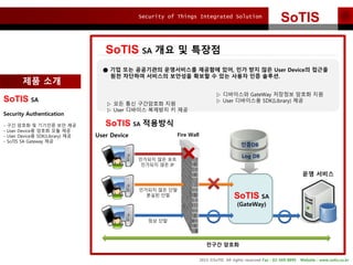 Security of Things Integrated Solution
2015 ?SoTIS All rights reserved Fax : 02-569-8895 Website : www.sotis.co.kr
SoTIS
SoTIS SA ?? ? ???
 ?? ?? ????? ?????? ???? ??, ?? ?? ?? User Device? ???
?? ???? ???? ???? ??? ? ?? ??? ?? ???.
? ?? ?? ????? ??
? User ???? ???? ? ??
? ????? GateWay ???? ??? ??
? User ????? SDK(Library) ??SoTIS SA
Security Authentication
- ?? ??? ? ???? ?? ??
- User Device? ??? ?? ??
- User Device? SDK(Library) ??
- SoTIS SA Gateway ??
SoTIS SA
(GateWay)
?? ???
??DB
Log DB
???? ?? ??
???? ?? IP
???? ?? ??
??? ??
?? ??
??? ???
Fire WallUser Device
?? ??
SoTIS SA ????
 