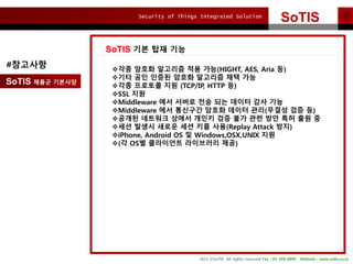 Security of Things Integrated Solution
2015 ?SoTIS All rights reserved Fax : 02-569-8895 Website : www.sotis.co.kr
SoTIS
SoTIS ?? ?? ??
SoTIS ??? ????
#???? ??? ??? ???? ?? ??(HIGHT, AES, Aria ?)
??? ?? ??? ??? ???? ?? ??
??? ???? ?? (TCP/IP, HTTP ?)
?SSL ??
?Middleware ?? ??? ?? ?? ??? ?? ??
?Middleware ?? ???? ??? ??? ??(??? ?? ?)
???? ???? ??? ??? ?? ?? ?? ?? ?? ?? ?
??? ??? ??? ?? ?? ??(Replay Attack ??)
?iPhone, Android OS ? Windows,OSX,UNIX ??
?(? OS? ????? ????? ??)
 