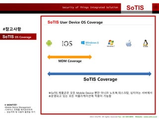 Security of Things Integrated Solution
2015 ?SoTIS All rights reserved Fax : 02-569-8895 Website : www.sotis.co.kr
SoTIS
SoTIS User Device OS Coverage
SoTIS OS Coverage
MDM Coverage
SoTIS Coverage
?SoTIS ???? ?? Mobile Device ?? ??? ???,????, ???? ????
????? ?? ?? ??????? ??? ???
#????
 MDM???
-Mobile Device Management
-???? ??? ??????
- ???? ? ??? ??? ??
 