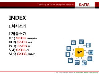 Security of Things Integrated Solution
SoTIS
2015 ?SoTIS All rights reserved Fax : 02-569-8895 Website : www.sotis.co.kr
INDEX
I.????
I.????
II.1) SoTIS Enterprise
III.2) SoTIS ASP
IV.3) SoTIS SA
V.4) SoTIS CF
VI.5) SoTIS ONE-ID
 