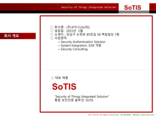 Security of Things Integrated Solution
2015 ?SoTIS All rights reserved Fax : 02-569-8895 Website : www.sotis.co.kr
SoTISSoTIS
?? ??
 ??? : (?)???(SoTIS)
 ??? : 2015? 1?
 ??? : ??? ??? 85?? 58 ???? 7?
 ????
C Security Authentication Solution
C System Integration, S/W ??
C Security Consulting
 ?? ??
Security of Things Integrated Solution
?? ???? ???, SoTIS
SoTIS
 