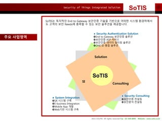 Security of Things Integrated Solution
2015 ?SoTIS All rights reserved Fax : 02-569-8895 Website : www.sotis.co.kr
SoTISSoTIS
?? ????
Solution
SI
Consulting
? System Integration
?SA ??? ??
?E-business Integration
?Mobile App ??
?Web?? ??? ??
? Security Consulting
????? ???
????? ???
? Security Authentication Solution
?End to Gateway ???? ???
????? ASP ???
????? ??? ??? ???
?ONE ID ?? ???
SoTIS? ???? End to Gateway ???? ??? ???? ??? ??? ?????
? ??? ?? Needs? ??? ? ?? ?? ???? ?????.
SoTIS
 