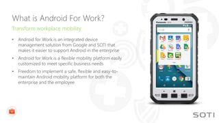 What is Android For Work?
Transform workplace mobility
• Android for Work is an integrated device
management solution from Google and SOTI that
makes it easier to support Android in the enterprise
• Android for Work is a flexible mobility platform easily
customized to meet specific business needs
• Freedom to implement a safe, flexible and easy-to-
maintain Android mobility platform for both the
enterprise and the employee
 