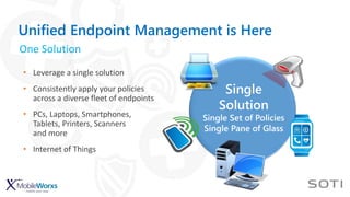 Single
Solution
Single Set of Policies
Single Pane of Glass
Unified Endpoint Management is Here
• Leverage a single solution
• Consistently apply your policies
across a diverse fleet of endpoints
• PCs, Laptops, Smartphones,
Tablets, Printers, Scanners
and more
• Internet of Things
One Solution
 