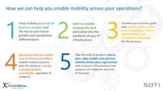 How we can help you enable mobility across your operations?
Treat mobility as a critical
business enabler and
the key to your future
growth and competitive
differentiation
1
Address mobile
strategically as it
will evolve into the
backbone of your IT
infrastructure
2
Examine your business goals
and identify opportunities
where mobility can drive
differentiation and
competitive advantage
for the business
3
Break down barriers within
your IT infrastructure for a
mobile-enabled business
with the ability to manage
and apply policies
consistently, regardless of
endpoint
4
Take the time to properly assess,
plan, align, enable and optimize
mobility across your organisation
with a secure, infrastructure that
supports all endpoints and lines
of business
5
 