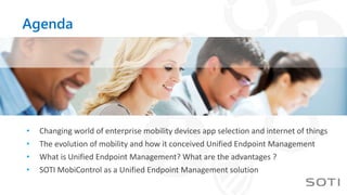 Agenda
• Changing world of enterprise mobility devices app selection and internet of things
• The evolution of mobility and how it conceived Unified Endpoint Management
• What is Unified Endpoint Management? What are the advantages ?
• SOTI MobiControl as a Unified Endpoint Management solution
 