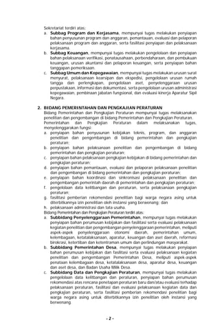 - 2 -
Sekretariat terdiri atas:
a. Subbag Program dan Kerjasama, mempunyai tugas melakukan penyiapan
bahan penyusunan program dan anggaran, pemantauan, evaluasi dan pelaporan
pelaksanaan program dan anggaran, serta fasilitasi penyiapan dan pelaksanaan
kerjasama.
b. Subbag Keuangan, mempunyai tugas melakukan pengelolaan dan penyiapan
bahan pelaksanaan verifikasi, penatausahaan, perbendaharaan, dan pembukuan
keuangan, urusan akuntansi dan pelaporan keuangan, serta penyiapan bahan
tanggapan pemeriksaan.
c. Subbag Umum dan Kepegawaian, mempunyai tugas melakukan urusan surat
menyurat, pelaksanaan kearsipan dan ekspedisi, pengelolaan urusan rumah
tangga dan perlengkapan, pengelolaan aset, penyelenggaraan urusan
perpustakaan, informasi dan dokumentasi, serta pengelolaan urusan administrasi
kepegawaian, pembinaan jabatan fungsional, dan evaluasi kinerja Aparatur Sipil
Negara.
2. BIDANG PEMERINTAHAN DAN PENGKAJIAN PERATURAN
Bidang Pemerintahan dan Pengkajian Peraturan mempunyai tugas melaksanakan
penelitian dan pengembangan di bidang Pemerintahan dan Pengkajian Peraturan.
Pemerintahan dan Pengkajian Peraturan dalam melaksanakan tugas,
menyelenggarakan fungsi:
a. penyiapan bahan penyusunan kebijakan teknis, program, dan anggaran
penelitian dan pengembangan di bidang pemerintahan dan pengkajian
peraturan;
b. penyiapan bahan pelaksanaan penelitian dan pengembangan di bidang
pemerintahan dan pengkajian peraturan;
c. penyiapan bahan pelaksanaan pengkajian kebijakan di bidang pemerintahan dan
pengkajian peraturan;
d. penyiapan bahan pemantauan, evaluasi dan pelaporan pelaksanaan penelitian
dan pengembangan di bidang pemerintahan dan pengkajian peraturan;
e. penyiapan bahan koordinasi dan sinkronisasi pelaksanaan penelitian dan
pengembangan pemerintah daerah di pemerintahan dan pengkajian peraturan;
f. pengelolaan data kelitbangan dan peraturan, serta pelaksanaan pengkajian
peraturan;
g. fasilitasi pemberian rekomendasi penelitian bagi warga negara asing untuk
diterbitkannya izin penelitian oleh instansi yang berwenang; dan
h. pelaksanaan administrasi dan tata usaha.
Bidang Pemerintahan dan Pengkajian Peraturan terdiri atas:
a. Subbidang Penyelenggaraan Pemerintahan, mempunyai tugas melakukan
penyiapan bahan perumusan kebijakan dan fasilitasi serta evaluasi pelaksanaan
kegiatan penelitian dan pengembangan penyelenggaraan pemerintahan, meliputi
aspek-aspek penyelenggaraan otonomi daerah, pemerintahan umum,
kelembagaan, ketatalaksanaan, aparatur, keuangan dan aset daerah, reformasi
birokrasi, ketertiban dan ketentraman umum dan perlindungan masyarakat.
b. Subbidang Pemerintahan Desa, mempunyai tugas melakukan penyiapan
bahan perumusan kebijakan dan fasilitasi serta evaluasi pelaksanaan kegiatan
penelitian dan pengembangan Pemerintahan Desa, meliputi aspek-aspek
penataan kelembagaan desa, ketatalaksanaan desa, aparatur desa, keuangan
dan aset desa, dan Badan Usaha Milik Desa.
c. Subbidang Data dan Pengkajian Peraturan, mempunyai tugas melakukan
pengelolaan data kelitbangan dan peraturan, penyiapan bahan perumusan
rekomendasi atas rencana penetapan peraturan baru dan/atau evaluasi terhadap
pelaksanaan peraturan, fasilitasi dan evaluasi pelaksanaan kegiatan data dan
pengkajian peraturan, serta fasilitasi pemberian rekomendasi penelitian bagi
warga negara asing untuk diterbitkannya izin penelitian oleh instansi yang
berwenang.
 