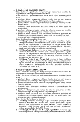 - 3 -
3. BIDANG SOSIAL DAN KEPENDUDUKAN
Bidang Sosial dan Kependudukan mempunyai tugas melaksanakan penelitian dan
pengembangan di bidang sosial dan kependudukan.
Bidang Sosial dan Kependudukan dalam melaksanakan tugas, menyelenggarakan
fungsi:
a. penyiapan bahan penyusunan kebijakan teknis, program, dan anggaran
penelitian dan pengembangan di bidang sosial dan kependudukan;
b. penyiapan bahan pelaksanaan penelitian dan pengembangan di bidang sosial dan
kependudukan;
c. penyiapan bahan pelaksanaan pengkajian kebijakan di bidang sosial dan
kependudukan;
d. penyiapan bahan pemantauan, evaluasi dan pelaporan pelaksanaan penelitian
dan pengembangan di bidang sosial dan kependudukan;
e. penyiapan bahan koordinasi dan sinkronisasi pelaksanaan penelitian dan
pengembangan pemerintah daerah di bidang sosial dan kependudukan; dan
f. pelaksanaan administrasi dan tata usaha.
Bidang Sosial dan Kependudukan terdiri atas:
a. Subbidang Sosial dan Budaya, mempunyai tugas melakukan penyiapan
bahan perumusan kebijakan dan fasilitasi serta evaluasi pelaksanaan kegiatan
penelitian dan pengembangan di bidang sosial dan budaya, meliputi aspek-
aspek sosial, pemberdayaan perempuan dan perlindungan anak, pendidikan,
kebudayaan, kepemudaan dan olahraga, dan pariwisata.
b. Subbidang Kependudukan, mempunyai tugas melakukan penyiapan bahan
perumusan kebijakan dan fasilitasi serta evaluasi pelaksanaan kegiatan
penelitian dan pengembangan di bidang kependudukan, meliputi aspek-aspek
kesehatan, pengendalian penduduk dan keluarga berencana, administrasi
kependudukan dan pencatatan sipil.
c. Subbidang Pemberdayaan Masyarakat, mempunyai tugas melakukan
penyiapan bahan perumusan kebijakan dan fasilitasi serta evaluasi pelaksanaan
kegiatan penelitian dan pengembangan di bidang pemberdayaan masyarakat,
meliputi aspek-aspek pemberdayaan masyarakat, partisipasi masyarakat,
transmigrasi, dan tenaga kerja.
4. BIDANG EKONOMI DAN PEMBANGUNAN
Bidang Ekonomi dan Pembangunan mempunyai tugas melaksanakan penelitian dan
pengembangan di bidang ekonomi dan pembangunan.
Bidang Ekonomi dan Pembangunan dalam melaksanakan tugas, menyelenggarakan
fungsi:
a. penyiapan bahan penyusunan kebijakan teknis, program, dan anggaran
penelitian dan pengembangan di bidang ekonomi dan pembangunan;
b. penyiapan bahan pelaksanaan penelitian dan pengembangan di bidang ekonomi
dan pembangunan;
c. penyiapan bahan pelaksanaan pengkajian kebijakan di bidang ekonomi dan
pembangunan;
d. penyiapan bahan pemantauan, evaluasi dan pelaporan pelaksanaan penelitian
dan pengembangan di bidang ekonomi dan pembangunan;
e. penyiapan bahan koordinasi dan sinkronisasi pelaksanaan penelitian dan
pengembangan pemerintah daerah di bidang ekonomi dan pembangunan; dan
f. pelaksanaan administrasi dan tata usaha.
Bidang Ekonomi dan Pembangunan terdiri atas:
a. Subbidang Ekonomi, mempunyai tugas melakukan penyiapan bahan
perumusan kebijakan dan fasilitasi serta evaluasi pelaksanaan kegiatan
penelitian dan pengembangan di bidang ekonomi, meliputi aspek-aspek
penanaman modal, koperasi, usaha kecil dan menengah perindustrian,
perdagangan, dan Badan Usaha Milik Daerah.
b. Subbidang Sumber Daya Alam dan Lingkungan Hidup, mempunyai tugas
melakukan penyiapan bahan perumusan kebijakan dan fasilitasi serta evaluasi
 