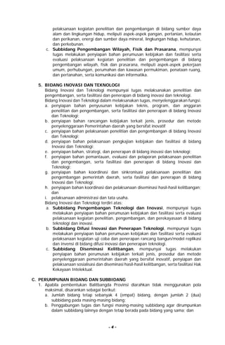 - 4 -
pelaksanaan kegiatan penelitian dan pengembangan di bidang sumber daya
alam dan lingkungan hidup, meliputi aspek-aspek pangan, pertanian, kelautan
dan perikanan, energi dan sumber daya mineral, lingkungan hidup, kehutanan,
dan perkebunan.
c. Subbidang Pengembangan Wilayah, Fisik dan Prasarana, mempunyai
tugas melakukan penyiapan bahan perumusan kebijakan dan fasilitasi serta
evaluasi pelaksanaan kegiatan penelitian dan pengembangan di bidang
pengembangan wilayah, fisik dan prasarana, meliputi aspek-aspek pekerjaan
umum, perhubungan, perumahan dan kawasan permukiman, penataan ruang,
dan pertanahan, serta komunikasi dan informatika.
5. BIDANG INOVASI DAN TEKNOLOGI
Bidang Inovasi dan Teknologi mempunyai tugas melaksanakan penelitian dan
pengembangan, serta fasilitasi dan penerapan di bidang inovasi dan teknologi.
Bidang Inovasi dan Teknologi dalam melaksanakan tugas, menyelenggarakan fungsi:
a. penyiapan bahan penyusunan kebijakan teknis, program, dan anggaran
penelitian dan pengembangan, serta fasilitasi dan penerapan di bidang Inovasi
dan Teknologi;
b. penyiapan bahan rancangan kebijakan terkait jenis, prosedur dan metode
penyelenggaraan Pemerintahan daerah yang bersifat inovatif
c. penyiapan bahan pelaksanaan penelitian dan pengembangan di bidang Inovasi
dan Teknologi;
d. penyiapan bahan pelaksanaan pengkajian kebijakan dan fasilitasi di bidang
Inovasi dan Teknologi;
e. penyiapan bahan, strategi, dan penerapan di bidang inovasi dan teknologi;
f. penyiapan bahan pemantauan, evaluasi dan pelaporan pelaksanaan penelitian
dan pengembangan, serta fasilitasi dan penerapan di bidang Inovasi dan
Teknologi;
g. penyiapan bahan koordinasi dan sinkronisasi pelaksanaan penelitian dan
pengembangan pemerintah daerah, serta fasilitasi dan penerapan di bidang
Inovasi dan Teknologi;
h. penyiapan bahan koordinasi dan pelaksanaan diseminasi hasil-hasil kelitbangan;
dan
i. pelaksanaan administrasi dan tata usaha.
Bidang Inovasi dan Teknologi terdiri atas:
a. Subbidang Pengembangan Teknologi dan Inovasi, mempunyai tugas
melakukan penyiapan bahan perumusan kebijakan dan fasilitasi serta evaluasi
pelaksanaan kegiatan penelitian, pengembangan, dan perekayasaan di bidang
teknologi dan inovasi.
b. Subbidang Difusi Inovasi dan Penerapan Teknologi, mempunyai tugas
melakukan penyiapan bahan perumusan kebijakan dan fasilitasi serta evaluasi
pelaksanaan kegiatan uji coba dan penerapan rancang bangun/model replikasi
dan invensi di bidang difusi inovasi dan penerapan teknologi.
c. Subbidang Diseminasi Kelitbangan, mempunyai tugas melakukan
penyiapan bahan perumusan kebijakan terkait jenis, prosedur dan metode
penyelenggaraan pemerintahan daerah yang bersifat inovatif, penyiapan dan
pelaksanaan sosialisasi dan diseminasi hasil-hasil kelitbangan, serta fasilitasi Hak
Kekayaan Intelektual.
C. PERUMPUNAN BIDANG DAN SUBBIDANG
1. Apabila pembentukan Balitbangda Provinsi diarahkan tidak menggunakan pola
maksimal, disarankan sebagai berikut:
a. Jumlah bidang tetap sebanyak 4 (empat) bidang, dengan jumlah 2 (dua)
subbidang pada masing-masing bidang;
b. Penggabungan tugas dan fungsi masing-masing subbidang agar dirumpunkan
dalam subbidang lainnya dengan tetap berada pada bidang yang sama; dan
 