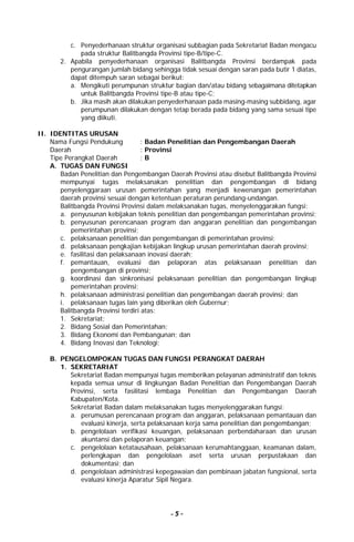 - 5 -
c. Penyederhanaan struktur organisasi subbagian pada Sekretariat Badan mengacu
pada struktur Balitbangda Provinsi tipe-B/tipe-C.
2. Apabila penyederhanaan organisasi Balitbangda Provinsi berdampak pada
pengurangan jumlah bidang sehingga tidak sesuai dengan saran pada butir 1 diatas,
dapat ditempuh saran sebagai berikut:
a. Mengikuti perumpunan struktur bagian dan/atau bidang sebagaimana ditetapkan
untuk Balitbangda Provinsi tipe-B atau tipe-C;
b. Jika masih akan dilakukan penyederhanaan pada masing-masing subbidang, agar
perumpunan dilakukan dengan tetap berada pada bidang yang sama sesuai tipe
yang diikuti.
II. IDENTITAS URUSAN
Nama Fungsi Pendukung : Badan Penelitian dan Pengembangan Daerah
Daerah : Provinsi
Tipe Perangkat Daerah : B
A. TUGAS DAN FUNGSI
Badan Penelitian dan Pengembangan Daerah Provinsi atau disebut Balitbangda Provinsi
mempunyai tugas melaksanakan penelitian dan pengembangan di bidang
penyelenggaraan urusan pemerintahan yang menjadi kewenangan pemerintahan
daerah provinsi sesuai dengan ketentuan peraturan perundang-undangan.
Balitbangda Provinsi Provinsi dalam melaksanakan tugas, menyelenggarakan fungsi:
a. penyusunan kebijakan teknis penelitian dan pengembangan pemerintahan provinsi;
b. penyusunan perencanaan program dan anggaran penelitian dan pengembangan
pemerintahan provinsi;
c. pelaksanaan penelitian dan pengembangan di pemerintahan provinsi;
d. pelaksanaan pengkajian kebijakan lingkup urusan pemerintahan daerah provinsi;
e. fasilitasi dan pelaksanaan inovasi daerah;
f. pemantauan, evaluasi dan pelaporan atas pelaksanaan penelitian dan
pengembangan di provinsi;
g. koordinasi dan sinkronisasi pelaksanaan penelitian dan pengembangan lingkup
pemerintahan provinsi;
h. pelaksanaan administrasi penelitian dan pengembangan daerah provinsi; dan
i. pelaksanaan tugas lain yang diberikan oleh Gubernur;
Balitbangda Provinsi terdiri atas:
1. Sekretariat;
2. Bidang Sosial dan Pemerintahan;
3. Bidang Ekonomi dan Pembangunan; dan
4. Bidang Inovasi dan Teknologi;
B. PENGELOMPOKAN TUGAS DAN FUNGSI PERANGKAT DAERAH
1. SEKRETARIAT
Sekretariat Badan mempunyai tugas memberikan pelayanan administratif dan teknis
kepada semua unsur di lingkungan Badan Penelitian dan Pengembangan Daerah
Provinsi, serta fasilitasi lembaga Penelitian dan Pengembangan Daerah
Kabupaten/Kota.
Sekretariat Badan dalam melaksanakan tugas menyelenggarakan fungsi:
a. perumusan perencanaan program dan anggaran, pelaksanaan pemantauan dan
evaluasi kinerja, serta pelaksanaan kerja sama penelitian dan pengembangan;
b. pengelolaan verifikasi keuangan, pelaksanaan perbendaharaan dan urusan
akuntansi dan pelaporan keuangan;
c. pengelolaan ketatausahaan, pelaksanaan kerumahtanggaan, keamanan dalam,
perlengkapan dan pengelolaan aset serta urusan perpustakaan dan
dokumentasi; dan
d. pengelolaan administrasi kepegawaian dan pembinaan jabatan fungsional, serta
evaluasi kinerja Aparatur Sipil Negara.
 