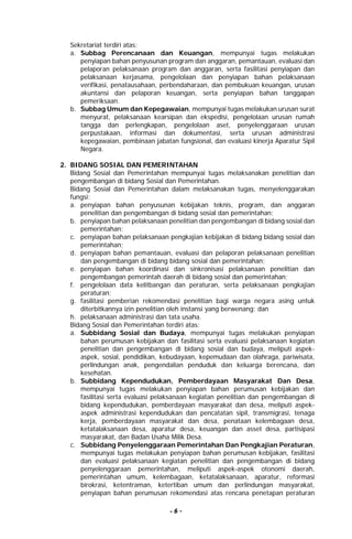 - 6 -
Sekretariat terdiri atas:
a. Subbag Perencanaan dan Keuangan, mempunyai tugas melakukan
penyiapan bahan penyusunan program dan anggaran, pemantauan, evaluasi dan
pelaporan pelaksanaan program dan anggaran, serta fasilitasi penyiapan dan
pelaksanaan kerjasama, pengelolaan dan penyiapan bahan pelaksanaan
verifikasi, penatausahaan, perbendaharaan, dan pembukuan keuangan, urusan
akuntansi dan pelaporan keuangan, serta penyiapan bahan tanggapan
pemeriksaan.
b. Subbag Umum dan Kepegawaian, mempunyai tugas melakukan urusan surat
menyurat, pelaksanaan kearsipan dan ekspedisi, pengelolaan urusan rumah
tangga dan perlengkapan, pengelolaan aset, penyelenggaraan urusan
perpustakaan, informasi dan dokumentasi, serta urusan administrasi
kepegawaian, pembinaan jabatan fungsional, dan evaluasi kinerja Aparatur Sipil
Negara.
2. BIDANG SOSIAL DAN PEMERINTAHAN
Bidang Sosial dan Pemerintahan mempunyai tugas melaksanakan penelitian dan
pengembangan di bidang Sosial dan Pemerintahan.
Bidang Sosial dan Pemerintahan dalam melaksanakan tugas, menyelenggarakan
fungsi:
a. penyiapan bahan penyusunan kebijakan teknis, program, dan anggaran
penelitian dan pengembangan di bidang sosial dan pemerintahan;
b. penyiapan bahan pelaksanaan penelitian dan pengembangan di bidang sosial dan
pemerintahan;
c. penyiapan bahan pelaksanaan pengkajian kebijakan di bidang bidang sosial dan
pemerintahan;
d. penyiapan bahan pemantauan, evaluasi dan pelaporan pelaksanaan penelitian
dan pengembangan di bidang bidang sosial dan pemerintahan;
e. penyiapan bahan koordinasi dan sinkronisasi pelaksanaan penelitian dan
pengembangan pemerintah daerah di bidang sosial dan pemerintahan;
f. pengelolaan data kelitbangan dan peraturan, serta pelaksanaan pengkajian
peraturan;
g. fasilitasi pemberian rekomendasi penelitian bagi warga negara asing untuk
diterbitkannya izin penelitian oleh instansi yang berwenang; dan
h. pelaksanaan administrasi dan tata usaha.
Bidang Sosial dan Pemerintahan terdiri atas:
a. Subbidang Sosial dan Budaya, mempunyai tugas melakukan penyiapan
bahan perumusan kebijakan dan fasilitasi serta evaluasi pelaksanaan kegiatan
penelitian dan pengembangan di bidang sosial dan budaya, meliputi aspek-
aspek, sosial, pendidikan, kebudayaan, kepemudaan dan olahraga, pariwisata,
perlindungan anak, pengendalian penduduk dan keluarga berencana, dan
kesehatan.
b. Subbidang Kependudukan, Pemberdayaan Masyarakat Dan Desa,
mempunyai tugas melakukan penyiapan bahan perumusan kebijakan dan
fasilitasi serta evaluasi pelaksanaan kegiatan penelitian dan pengembangan di
bidang kependudukan, pemberdayaan masyarakat dan desa, meliputi aspek-
aspek administrasi kependudukan dan pencatatan sipil, transmigrasi, tenaga
kerja, pemberdayaan masyarakat dan desa, penataan kelembagaan desa,
ketatalaksanaan desa, aparatur desa, keuangan dan asset desa, partisipasi
masyarakat, dan Badan Usaha Milik Desa.
c. Subbidang Penyelenggaraan Pemerintahan Dan Pengkajian Peraturan,
mempunyai tugas melakukan penyiapan bahan perumusan kebijakan, fasilitasi
dan evaluasi pelaksanaan kegiatan penelitian dan pengembangan di bidang
penyelenggaraan pemerintahan, meliputi aspek-aspek otonomi daerah,
pemerintahan umum, kelembagaan, ketatalaksanaan, aparatur, reformasi
birokrasi, ketentraman, ketertiban umum dan perlindungan masyarakat,
penyiapan bahan perumusan rekomendasi atas rencana penetapan peraturan
 