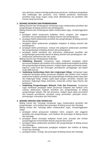 - 7 -
baru dan/atau evaluasi terhadap pelaksanaan peraturan, melakukan pengelolaan
data kelitbangan dan peraturan, serta fasilitasi pemberian rekomendasi
penelitian bagi warga negara asing untuk diterbitkannya izin penelitian oleh
instansi yang berwenang.
3. BIDANG EKONOMI DAN PEMBANGUNAN
Bidang Ekonomi dan Pembangunan mempunyai tugas melaksanakan penelitian dan
pengembangan di bidang ekonomi dan pembangunan.
Bidang Ekonomi dan Pembangunan dalam melaksanakan tugas, menyelenggarakan
fungsi:
a. penyiapan bahan penyusunan kebijakan teknis, program, dan anggaran
penelitian dan pengembangan di bidang ekonomi dan pembangunan;
b. penyiapan bahan pelaksanaan penelitian dan pengembangan di bidang ekonomi
dan pembangunan;
c. penyiapan bahan pelaksanaan pengkajian kebijakan di bidang ekonomi dan
pembangunan;
d. penyiapan bahan pemantauan, evaluasi dan pelaporan pelaksanaan penelitian
dan pengembangan di bidang ekonomi dan pembangunan;
e. penyiapan bahan koordinasi dan sinkronisasi pelaksanaan penelitian dan
pengembangan pemerintah daerah di bidang ekonomi dan pembangunan; dan
f. pelaksanaan administrasi dan tata usaha.
Bidang Ekonomi dan Pembangunan terdiri atas:
a. Subbidang Ekonomi, mempunyai tugas melakukan penyiapan bahan
perumusan kebijakan dan fasilitasi serta evaluasi pelaksanaan kegiatan penelitian
dan pengembangan di bidang ekonomi, meliputi aspek-aspek penanaman modal,
koperasi, usaha kecil dan menengah, perindustrian, perdagangan, dan Badan
Usaha Milik Daerah.
b. Subbidang Sumberdaya Alam dan Lingkungan Hidup, mempunyai tugas
melakukan penyiapan bahan perumusan kebijakan dan fasilitasi serta evaluasi
pelaksanaan kegiatan penelitian dan pengembangan di bidang sumber daya alam
dan lingkungan hidup, meliputi aspek-aspek pangan, pertanian, kelautan dan
perikanan, lingkungan hidup, kehutanan, energi dan sumber daya mineral, dan
perkebunan.
c. Subbidang Pengembangan Wilayah, Fisik dan Prasarana, mempunyai
tugas melakukan penyiapan bahan perumusan kebijakan dan fasilitasi serta
evaluasi pelaksanaan kegiatan penelitian dan pengembangan di bidang
pengembangan wilayah, fisik dan prasarana, meliputi aspek-aspek perumahan
dan kawasan permukiman, penataan ruang, pertanahan, pekerjaan umum,
perhubungan, komunikasi dan informatika.
4. BIDANG INOVASI DAN TEKNOLOGI
Bidang Inovasi dan Teknologi mempunyai tugas melaksanakan penelitian dan
pengembangan, serta fasilitasi dan penerapan di bidang inovasi dan teknologi.
Bidang Inovasi dan Teknologi dalam melaksanakan tugas, menyelenggarakan
fungsi:
a. penyiapan bahan penyusunan kebijakan teknis, program, dan anggaran
penelitian dan pengembangan, serta fasilitasi dan penerapan di bidang inovasi
dan teknologi;
b. penyiapan bahan rancangan kebijakan terkait jenis, prosedur dan metode
penyelenggaraan Pemerintahan Daerah yang bersifat inovatif
c. penyiapan bahan pelaksanaan penelitian dan pengembangan di bidang inovasi
dan teknologi;
d. penyiapan bahan pelaksanaan pengkajian kebijakan dan fasilitasi di bidang
inovasi dan teknologi;
e. penyiapan bahan, strategi, dan penerapan di bidang inovasi dan teknologi;
 