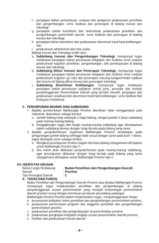 - 8 -
f. penyiapan bahan pemantauan, evaluasi dan pelaporan pelaksanaan penelitian
dan pengembangan, serta fasilitasi dan penerapan di bidang inovasi dan
teknologi;
g. penyiapan bahan koordinasi dan sinkronisasi pelaksanaan penelitian dan
pengembangan pemerintah daerah, serta fasilitasi dan penerapan di bidang
inovasi dan teknologi;
h. penyiapan bahan koordinasi dan pelaksanaan diseminasi hasil-hasil kelitbangan;
dan
i. pelaksanaan administrasi dan tata usaha
Bidang Inovasi dan Teknologi terdiri atas:
a. Subbidang Inovasi dan Pengembangan Teknologi, mempunyai tugas
melakukan penyiapan bahan perumusan kebijakan dan fasilitasi serta evaluasi
pelaksanaan kegiatan penelitian, pengembangan, dan perekayasaan di bidang
inovasi dan teknologi.
b. Subbidang Difusi Inovasi dan Penerapan Teknologi, mempunyai tugas
melakukan penyiapan bahan perumusan kebijakan dan fasilitasi serta evaluasi
pelaksanaan kegiatan uji coba dan penerapan rancang bangun/model replikasi
dan invensi di bidang difusi inovasi dan penerapan teknologi.
c. Subbidang Diseminasi Kelitbangan, mempunyai tugas melakukan
penyiapan bahan perumusan kebijakan terkait jenis, prosedur dan metode
penyelenggaraan Pemerintahan Daerah yang bersifat inovatif, penyiapan dan
pelaksanaan sosialisasi dan diseminasi hasil-hasil kelitbangan, serta fasilitasi Hak
Kekayaan Intelektual.
C. PERUMPUNAN BIDANG DAN SUBBIDANG
1. Apabila pembentukan Balitbangda Provinsi diarahkan tidak menggunakan pola
maksimal, disarankan sebagai berikut:
a. Jumlah bidang tetap sebanyak 3 (tiga) bidang, dengan jumlah 3 (dua) subbidang
pada masing-masing bidang;
b. Penggabungan tugas dan fungsi masing-masing subbidang agar dirumpunkan
dalam subbidang lainnya dengan tetap berada pada bidang yang sama.
2. Apabila penyederhanaan organisasi Balitbangda Provinsi berdampak pada
pengurangan jumlah bidang sehingga tidak sesuai dengan saran pada butir 1 diatas,
dapat ditempuh saran sebagai berikut:
a. Mengikuti perumpunan struktur bagian dan/atau bidang sebagaimana ditetapkan
untuk Balitbangda Provinsi tipe-C;
b. Jika masih akan dilakukan penyederhanaan pada masing-masing subbidang,
agar perumpunan dilakukan dengan tetap berada pada bidang yang sama
sebagaimana ditetapkan untuk Balitbangda Provinsi tipe-C.
III.IDENTITAS URUSAN
Nama Fungsi Pendukung : Badan Penelitian dan Pengembangan Daerah
Daerah : Provinsi
Tipe Perangkat Daerah : C
A. TUGAS DAN FUNGSI
Badan Penelitian dan Pengembangan Daerah Provinsi atau disebut Balitbangda Provinsi
mempunyai tugas melaksanakan penelitian dan pengembangan di bidang
penyelenggaraan urusan pemerintahan yang menjadi kewenangan pemerintahan
daerah provinsi sesuai dengan ketentuan peraturan perundang-undangan.
Balitbangda Provinsi Provinsi dalam melaksanakan tugas, menyelenggarakan fungsi:
a. penyusunan kebijakan teknis penelitian dan pengembangan pemerintahan provinsi;
b. penyusunan perencanaan program dan anggaran penelitian dan pengembangan
pemerintahan provinsi;
c. pelaksanaan penelitian dan pengembangan di pemerintahan provinsi;
d. pelaksanaan pengkajian kebijakan lingkup urusan pemerintahan daerah provinsi;
e. fasilitasi dan pelaksanaan inovasi daerah;
 