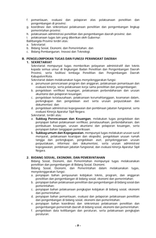 - 9 -
f. pemantauan, evaluasi dan pelaporan atas pelaksanaan penelitian dan
pengembangan di provinsi;
g. koordinasi dan sinkronisasi pelaksanaan penelitian dan pengembangan lingkup
pemerintahan provinsi;
h. pelaksanaan administrasi penelitian dan pengembangan daerah provinsi; dan
i. pelaksanaan tugas lain yang diberikan oleh Gubernur;
Balitbangda Provinsi terdiri atas:
a. Sekretariat;
b. Bidang Sosial, Ekonomi, dan Pemerintahan; dan
c. Bidang Pembangunan, Inovasi dan Teknologi.
B. PENGELOMPOKAN TUGAS DAN FUNGSI PERANGKAT DAERAH
1. SEKRETARIAT
Sekretariat mempunyai tugas memberikan pelayanan administratif dan teknis
kepada semua unsur di lingkungan Badan Penelitian dan Pengembangan Daerah
Provinsi, serta fasilitasi lembaga Penelitian dan Pengembangan Daerah
Kabupaten/Kota.
Sekretariat dalam melaksanakan tugas menyelenggarakan fungsi:
a. perumusan perencanaan program dan anggaran, pelaksanaan pemantauan dan
evaluasi kinerja, serta pelaksanaan kerja sama penelitian dan pengembangan;
b. pengelolaan verifikasi keuangan, pelaksanaan perbendaharaan dan urusan
akuntansi dan pelaporan keuangan;
c. pengelolaan ketatausahaan, pelaksanaan kerumahtanggaan, keamanan dalam,
perlengkapan dan pengelolaan aset serta urusan perpustakaan dan
dokumentasi; dan
d. pengelolaan administrasi kepegawaian dan pembinaan jabatan fungsional, serta
evaluasi Kinerja Aparatur Sipil Negara.
Sekretariat, terdiri atas:
a. Subbag Perencanaan dan Keuangan, melakukan tugas pengelolaan dan
penyiapan bahan pelaksanaan verifikasi, penatausahaan, perbendaharaan, dan
pembukuan keuangan, urusan akuntansi dan pelaporan keuangan, serta
penyiapan bahan tanggapan pemeriksaan.
b. Subbag umum dan Kepegawaian, mempunyai tugas melakukan urusan surat
menyurat, pelaksanaan kearsipan dan ekspedisi, pengelolaan urusan rumah
tangga dan perlengkapan, pengelolaan aset, penyelenggaraan urusan
perpustakaan, informasi dan dokumentasi, serta urusan administrasi
kepegawaian, pembinaan jabatan fungsional, dan evaluasi kinerja Aparatur Sipil
Negara.
2. BIDANG SOSIAL, EKONOMI, DAN PEMERINTAHAN
Bidang Sosial, Ekonomi, dan Pemerintahan mempunyai tugas melaksanakan
penelitian dan pengembangan di Bidang Sosial, Ekonomi.
Bidang Sosial, Ekonomi, dan Pemerintahan dalam melaksanakan tugas,
menyelenggarakan fungsi:
a. penyiapan bahan penyusunan kebijakan teknis, program, dan anggaran
penelitian dan pengembangan di bidang sosial, ekonomi dan pemerintahan;
b. penyiapan bahan pelaksanaan penelitian dan pengembangan di bidang sosial dan
pemerintahan;
c. penyiapan bahan pelaksanaan pengkajian kebijakan di bidang sosial, ekonomi
dan pemerintahan;
d. penyiapan bahan pemantauan, evaluasi dan pelaporan pelaksanaan penelitian
dan pengembangan di bidang sosial, ekonomi dan pemerintahan;
e. penyiapan bahan koordinasi dan sinkronisasi pelaksanaan penelitian dan
pengembangan pemerintah daerah di bidang sosial, ekonomi dan pemerintahan;
f. pengelolaan data kelitbangan dan peraturan, serta pelaksanaan pengkajian
peraturan;
 