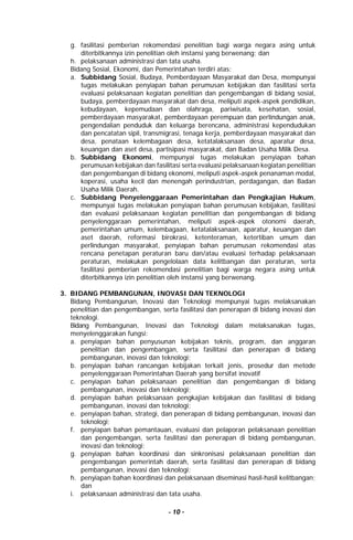 - 10 -
g. fasilitasi pemberian rekomendasi penelitian bagi warga negara asing untuk
diterbitkannya izin penelitian oleh instansi yang berwenang; dan
h. pelaksanaan administrasi dan tata usaha.
Bidang Sosial, Ekonomi, dan Pemerintahan terdiri atas:
a. Subbidang Sosial, Budaya, Pemberdayaan Masyarakat dan Desa, mempunyai
tugas melakukan penyiapan bahan perumusan kebijakan dan fasilitasi serta
evaluasi pelaksanaan kegiatan penelitian dan pengembangan di bidang sosial,
budaya, pemberdayaan masyarakat dan desa, meliputi aspek-aspek pendidikan,
kebudayaan, kepemudaan dan olahraga, pariwisata, kesehatan, sosial,
pemberdayaan masyarakat, pemberdayaan perempuan dan perlindungan anak,
pengendalian penduduk dan keluarga berencana, administrasi kependudukan
dan pencatatan sipil, transmigrasi, tenaga kerja, pemberdayaan masyarakat dan
desa, penataan kelembagaan desa, ketatalaksanaan desa, aparatur desa,
keuangan dan aset desa, partisipasi masyarakat, dan Badan Usaha Milik Desa.
b. Subbidang Ekonomi, mempunyai tugas melakukan penyiapan bahan
perumusan kebijakan dan fasilitasi serta evaluasi pelaksanaan kegiatan penelitian
dan pengembangan di bidang ekonomi, meliputi aspek-aspek penanaman modal,
koperasi, usaha kecil dan menengah perindustrian, perdagangan, dan Badan
Usaha Milik Daerah.
c. Subbidang Penyelenggaraan Pemerintahan dan Pengkajian Hukum,
mempunyai tugas melakukan penyiapan bahan perumusan kebijakan, fasilitasi
dan evaluasi pelaksanaan kegiatan penelitian dan pengembangan di bidang
penyelenggaraan pemerintahan, meliputi aspek-aspek otonomi daerah,
pemerintahan umum, kelembagaan, ketatalaksanaan, aparatur, keuangan dan
aset daerah, reformasi birokrasi, ketenteraman, ketertiban umum dan
perlindungan masyarakat, penyiapan bahan perumusan rekomendasi atas
rencana penetapan peraturan baru dan/atau evaluasi terhadap pelaksanaan
peraturan, melakukan pengelolaan data kelitbangan dan peraturan, serta
fasilitasi pemberian rekomendasi penelitian bagi warga negara asing untuk
diterbitkannya izin penelitian oleh instansi yang berwenang.
3. BIDANG PEMBANGUNAN, INOVASI DAN TEKNOLOGI
Bidang Pembangunan, Inovasi dan Teknologi mempunyai tugas melaksanakan
penelitian dan pengembangan, serta fasilitasi dan penerapan di bidang inovasi dan
teknologi.
Bidang Pembangunan, Inovasi dan Teknologi dalam melaksanakan tugas,
menyelenggarakan fungsi:
a. penyiapan bahan penyusunan kebijakan teknis, program, dan anggaran
penelitian dan pengembangan, serta fasilitasi dan penerapan di bidang
pembangunan, inovasi dan teknologi;
b. penyiapan bahan rancangan kebijakan terkait jenis, prosedur dan metode
penyelenggaraan Pemerintahan Daerah yang bersifat inovatif
c. penyiapan bahan pelaksanaan penelitian dan pengembangan di bidang
pembangunan, inovasi dan teknologi;
d. penyiapan bahan pelaksanaan pengkajian kebijakan dan fasilitasi di bidang
pembangunan, inovasi dan teknologi;
e. penyiapan bahan, strategi, dan penerapan di bidang pembangunan, inovasi dan
teknologi;
f. penyiapan bahan pemantauan, evaluasi dan pelaporan pelaksanaan penelitian
dan pengembangan, serta fasilitasi dan penerapan di bidang pembangunan,
inovasi dan teknologi;
g. penyiapan bahan koordinasi dan sinkronisasi pelaksanaan penelitian dan
pengembangan pemerintah daerah, serta fasilitasi dan penerapan di bidang
pembangunan, inovasi dan teknologi;
h. penyiapan bahan koordinasi dan pelaksanaan diseminasi hasil-hasil kelitbangan;
dan
i. pelaksanaan administrasi dan tata usaha.
 