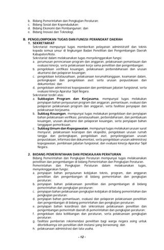 - 12 -
b. Bidang Pemerintahan dan Pengkajian Peraturan;
c. Bidang Sosial dan Kependudukan;
d. Bidang Ekonomi dan Pembangunan; dan
e. Bidang Inovasi dan Teknologi.
B. PENGELOMPOKAN TUGAS DAN FUNGSI PERANGKAT DAERAH
1. SEKRETARIAT
Sekretariat mempunyai tugas memberikan pelayanan administratif dan teknis
kepada semua unsur di lingkungan Badan Penelitian dan Pengembangan Daerah
Kabupaten/Kota.
Sekretariat dalam melaksanakan tugas menyelenggarakan fungsi:
a. perumusan perencanaan program dan anggaran, pelaksanaan pemantauan dan
evaluasi kinerja, serta pelaksanaan kerja sama penelitian dan pengembangan;
b. pengelolaan verifikasi keuangan, pelaksanaan perbendaharaan dan urusan
akuntansi dan pelaporan keuangan;
c. pengelolaan ketatausahaan, pelaksanaan kerumahtanggaan, keamanan dalam,
perlengkapan dan pengelolaan aset serta urusan perpustakaan dan
dokumentasi; dan
d. pengelolaan administrasi kepegawaian dan pembinaan jabatan fungsional, serta
evaluasi kinerja Aparatur Sipil Negara.
Sekretariat terdiri atas:
a. Subbagian Program dan Kerjasama, mempunyai tugas melakukan
penyiapan bahan penyusunan program dan anggaran, pemantauan, evaluasi dan
pelaporan pelaksanaan program dan anggaran, serta fasilitasi penyiapan dan
pelaksanaan kerjasama.
b. Subbag Keuangan, mempunyai tugas melakukan pengelolaan dan penyiapan
bahan pelaksanaan verifikasi, penatausahaan, perbendaharaan, dan pembukuan
keuangan, urusan akuntansi dan pelaporan keuangan, serta penyiapan bahan
tanggapan pemeriksaan.
c. Subbag Umum dan Kepegawaian, mempunyai tugas melakukan urusan surat
menyurat, pelaksanaan kearsipan dan ekspedisi, pengelolaan urusan rumah
tangga dan perlengkapan, pengelolaan aset, penyelenggaraan urusan
perpustakaan, informasi dan dokumentasi, serta pengelolaan urusan administrasi
kepegawaian, pembinaan jabatan fungsional, dan evaluasi kinerja Aparatur Sipil
Negara.
2. BIDANG PEMERINTAHAN DAN PENGKAJIAN PERATURAN
Bidang Pemerintahan dan Pengkajian Peraturan mempunyai tugas melaksanakan
penelitian dan pengembangan di bidang Pemerintahan dan Pengkajian Peraturan.
Pemerintahan dan Pengkajian Peraturan dalam melaksanakan tugas,
menyelenggarakan fungsi:
a. penyiapan bahan penyusunan kebijakan teknis, program, dan anggaran
penelitian dan pengembangan di bidang pemerintahan dan pengkajian
peraturan;
b. penyiapan bahan pelaksanaan penelitian dan pengembangan di bidang
pemerintahan dan pengkajian peraturan;
c. penyiapan bahan pelaksanaan pengkajian kebijakan di bidang pemerintahan dan
pengkajian peraturan;
d. penyiapan bahan pemantauan, evaluasi dan pelaporan pelaksanaan penelitian
dan pengembangan di bidang pemerintahan dan pengkajian peraturan;
e. penyiapan bahan koordinasi dan sinkronisasi pelaksanaan penelitian dan
pengembangan pemerintah daerah di pemerintahan dan pengkajian peraturan;
f. pengelolaan data kelitbangan dan peraturan, serta pelaksanaan pengkajian
peraturan;
g. fasilitasi pemberian rekomendasi penelitian bagi warga negara asing untuk
diterbitkannya izin penelitian oleh instansi yang berwenang; dan
h. pelaksanaan administrasi dan tata usaha.
 
