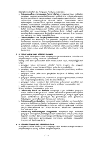 - 13 -
Bidang Pemerintahan dan Pengkajian Peraturan terdiri atas:
a. Subbidang Penyelenggaraan Pemerintahan, mempunyai tugas melakukan
penyiapan bahan perumusan kebijakan dan fasilitasi serta evaluasi pelaksanaan
kegiatan penelitian dan pengembangan penyelenggaraan pemerintahan, meliputi
aspek-aspek penyelenggaraan otonomi daerah, pemerintahan umum,
kelembagaan, ketatalaksanaan, aparatur, keuangan dan aset daerah, reformasi
birokrasi, ketertiban dan ketentraman umum dan perlindungan masyarakat.
b. Subbidang Pemerintahan Desa, mempunyai tugas melakukan penyiapan
bahan perumusan kebijakan dan fasilitasi serta evaluasi pelaksanaan kegiatan
penelitian dan pengembangan Pemerintahan Desa, meliputi aspek-aspek
penataan kelembagaan desa, ketatalaksanaan desa, aparatur desa, keuangan
dan aset desa, dan Badan Usaha Milik Desa.
c. Subbidang Data dan Pengkajian Peraturan, mempunyai tugas melakukan
pengelolaan data kelitbangan dan peraturan, penyiapan bahan perumusan
rekomendasi atas rencana penetapan peraturan baru dan/atau evaluasi terhadap
pelaksanaan peraturan, fasilitasi dan evaluasi pelaksanaan kegiatan data dan
pengkajian peraturan, serta fasilitasi pemberian rekomendasi penelitian bagi
warga negara asing untuk diterbitkannya izin penelitian oleh instansi yang
berwenang.
3. BIDANG SOSIAL DAN KEPENDUDUKAN
Bidang Sosial dan Kependudukan mempunyai tugas melaksanakan penelitian dan
pengembangan di bidang sosial dan kependudukan.
Bidang Sosial dan Kependudukan dalam melaksanakan tugas, menyelenggarakan
fungsi:
a. penyiapan bahan penyusunan kebijakan teknis, program, dan anggaran
penelitian dan pengembangan di bidang sosial dan kependudukan;
b. penyiapan bahan pelaksanaan penelitian dan pengembangan di bidang sosial dan
kependudukan;
c. penyiapan bahan pelaksanaan pengkajian kebijakan di bidang sosial dan
kependudukan;
d. penyiapan bahan pemantauan, evaluasi dan pelaporan pelaksanaan penelitian
dan pengembangan di bidang sosial dan kependudukan;
e. penyiapan bahan koordinasi dan sinkronisasi pelaksanaan penelitian dan
pengembangan pemerintah daerah di bidang sosial dan kependudukan; dan
f. pelaksanaan administrasi dan tata usaha.
Bidang Sosial dan Kependudukan terdiri atas:
a. Subbidang Sosial dan Budaya, mempunyai tugas melakukan penyiapan
bahan perumusan kebijakan dan fasilitasi serta evaluasi pelaksanaan kegiatan
penelitian dan pengembangan di bidang sosial dan budaya, meliputi aspek-aspek
sosial, pemberdayaan perempuan dan perlindungan anak, pendidikan,
kebudayaan, kepemudaan dan olahraga, dan pariwisata.
b. Subbidang Kependudukan, mempunyai tugas melakukan penyiapan bahan
perumusan kebijakan dan fasilitasi serta evaluasi pelaksanaan kegiatan penelitian
dan pengembangan di bidang kependudukan, meliputi aspek-aspek kesehatan,
pengendalian penduduk dan keluarga berencana, administrasi kependudukan
dan pencatatan sipil.
c. Subbidang Pemberdayaan Masyarakat, mempunyai tugas melakukan
penyiapan bahan perumusan kebijakan dan fasilitasi serta evaluasi pelaksanaan
kegiatan penelitian dan pengembangan di bidang pemberdayaan masyarakat,
meliputi aspek-aspek pemberdayaan masyarakat, partisipasi masyarakat,
transmigrasi, dan tenaga kerja.
4. BIDANG EKONOMI DAN PEMBANGUNAN
Bidang Ekonomi dan Pembangunan mempunyai tugas melaksanakan penelitian dan
pengembangan di bidang ekonomi dan pembangunan.
 