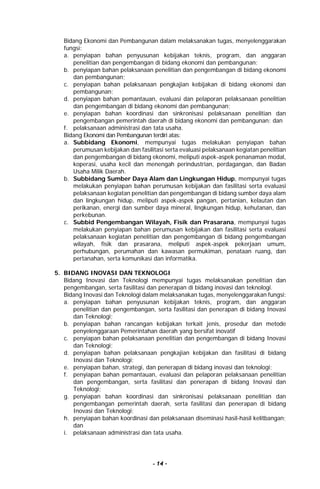 - 14 -
Bidang Ekonomi dan Pembangunan dalam melaksanakan tugas, menyelenggarakan
fungsi:
a. penyiapan bahan penyusunan kebijakan teknis, program, dan anggaran
penelitian dan pengembangan di bidang ekonomi dan pembangunan;
b. penyiapan bahan pelaksanaan penelitian dan pengembangan di bidang ekonomi
dan pembangunan;
c. penyiapan bahan pelaksanaan pengkajian kebijakan di bidang ekonomi dan
pembangunan;
d. penyiapan bahan pemantauan, evaluasi dan pelaporan pelaksanaan penelitian
dan pengembangan di bidang ekonomi dan pembangunan;
e. penyiapan bahan koordinasi dan sinkronisasi pelaksanaan penelitian dan
pengembangan pemerintah daerah di bidang ekonomi dan pembangunan; dan
f. pelaksanaan administrasi dan tata usaha.
Bidang Ekonomi dan Pembangunan terdiri atas:
a. Subbidang Ekonomi, mempunyai tugas melakukan penyiapan bahan
perumusan kebijakan dan fasilitasi serta evaluasi pelaksanaan kegiatan penelitian
dan pengembangan di bidang ekonomi, meliputi aspek-aspek penanaman modal,
koperasi, usaha kecil dan menengah perindustrian, perdagangan, dan Badan
Usaha Milik Daerah.
b. Subbidang Sumber Daya Alam dan Lingkungan Hidup, mempunyai tugas
melakukan penyiapan bahan perumusan kebijakan dan fasilitasi serta evaluasi
pelaksanaan kegiatan penelitian dan pengembangan di bidang sumber daya alam
dan lingkungan hidup, meliputi aspek-aspek pangan, pertanian, kelautan dan
perikanan, energi dan sumber daya mineral, lingkungan hidup, kehutanan, dan
perkebunan.
c. Subbid Pengembangan Wilayah, Fisik dan Prasarana, mempunyai tugas
melakukan penyiapan bahan perumusan kebijakan dan fasilitasi serta evaluasi
pelaksanaan kegiatan penelitian dan pengembangan di bidang pengembangan
wilayah, fisik dan prasarana, meliputi aspek-aspek pekerjaan umum,
perhubungan, perumahan dan kawasan permukiman, penataan ruang, dan
pertanahan, serta komunikasi dan informatika.
5. BIDANG INOVASI DAN TEKNOLOGI
Bidang Inovasi dan Teknologi mempunyai tugas melaksanakan penelitian dan
pengembangan, serta fasilitasi dan penerapan di bidang inovasi dan teknologi.
Bidang Inovasi dan Teknologi dalam melaksanakan tugas, menyelenggarakan fungsi:
a. penyiapan bahan penyusunan kebijakan teknis, program, dan anggaran
penelitian dan pengembangan, serta fasilitasi dan penerapan di bidang Inovasi
dan Teknologi;
b. penyiapan bahan rancangan kebijakan terkait jenis, prosedur dan metode
penyelenggaraan Pemerintahan daerah yang bersifat inovatif
c. penyiapan bahan pelaksanaan penelitian dan pengembangan di bidang Inovasi
dan Teknologi;
d. penyiapan bahan pelaksanaan pengkajian kebijakan dan fasilitasi di bidang
Inovasi dan Teknologi;
e. penyiapan bahan, strategi, dan penerapan di bidang inovasi dan teknologi;
f. penyiapan bahan pemantauan, evaluasi dan pelaporan pelaksanaan penelitian
dan pengembangan, serta fasilitasi dan penerapan di bidang Inovasi dan
Teknologi;
g. penyiapan bahan koordinasi dan sinkronisasi pelaksanaan penelitian dan
pengembangan pemerintah daerah, serta fasilitasi dan penerapan di bidang
Inovasi dan Teknologi;
h. penyiapan bahan koordinasi dan pelaksanaan diseminasi hasil-hasil kelitbangan;
dan
i. pelaksanaan administrasi dan tata usaha.
 