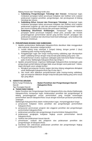 - 15 -
Bidang Inovasi dan Teknologi terdiri atas:
a. Subbidang Pengembangan Teknologi dan Inovasi, mempunyai tugas
melakukan penyiapan bahan perumusan kebijakan dan fasilitasi serta evaluasi
pelaksanaan kegiatan penelitian, pengembangan, dan perekayasaan di bidang
teknologi dan inovasi..
b. Subbidang Difusi Inovasi dan Penerapan Teknologi, mempunyai tugas
melakukan penyiapan bahan perumusan kebijakan dan fasilitasi serta evaluasi
pelaksanaan kegiatan uji coba dan penerapan rancang bangun/model replikasi
dan invensi di bidang difusi inovasi dan penerapan teknologi.
c. Subbidang Diseminasi Kelitbangan, mempunyai tugas melakukan
penyiapan bahan perumusan kebijakan terkait jenis, prosedur dan metode
penyelenggaraan pemerintahan daerah yang bersifat inovatif, penyiapan dan
pelaksanaan sosialisasi dan diseminasi hasil-hasil kelitbangan, serta fasilitasi Hak
Kekayaan Intelektual.
C. PERUMPUNAN BIDANG DAN SUBBIDANG
1. Apabila pembentukan Balitbangda Kabupaten/Kota diarahkan tidak menggunakan
pola maksimal, disarankan sebagai berikut:
a. Jumlah bidang tetap sebanyak 4 (empat) bidang, dengan jumlah 2 (dua)
subbidang pada masing-masing bidang;
b. Penggabungan tugas dan fungsi masing-masing subbidang agar dirumpunkan
dalam subbidang lainnya dengan tetap berada pada bidang yang sama; dan
c. Penyederhanaan struktur organisasi subbagian pada Sekretariat Badan mengacu
pada struktur Balitbangda Kabupaten/Kota tipe-B/tipe-C.
2. Apabila penyederhanaan organisasi Balitbangda Kabupaten/Kota berdampak pada
pengurangan jumlah bidang sehingga tidak sesuai dengan saran pada butir 1 diatas,
dapat ditempuh saran sebagai berikut:
a. Mengikuti perumpunan struktur bagian dan/atau bidang sebagaimana ditetapkan
untuk Balitbangda Kabupaten/Kota tipe-B atau tipe-C;
b. Jika masih akan dilakukan penyederhanaan pada masing-masing subbidang,
agar perumpunan dilakukan dengan tetap berada pada bidang yang sama sesuai
tipe yang diikuti.
V. IDENTITAS URUSAN
Nama Fungsi Pendukung : Badan Penelitian dan Pengembangan Daerah
Daerah : Kabupaten/Kota
Tipe Perangkat Daerah : B
A. TUGAS DAN FUNGSI
Badan Penelitian dan Pengembangan Daerah Kabupaten/Kota atau disebut Balitbangda
Kabupaten/Kota mempunyai tugas melaksanakan penelitian dan pengembangan di
bidang penyelenggaraan urusan pemerintahan yang menjadi kewenangan
pemerintahan daerah Kabupaten/Kota sesuai dengan ketentuan peraturan perundang-
undangan.
Balitbangda Kabupaten/Kota dalam melaksanakan tugas, menyelenggarakan fungsi:
a. penyusunan kebijakan teknis penelitian dan pengembangan pemerintahan
Kabupaten/Kota;
b. penyusunan perencanaan program dan anggaran penelitian dan pengembangan
pemerintahan Kabupaten/Kota;
c. pelaksanaan penelitian dan pengembangan di pemerintahan Kabupaten/Kota;
d. pelaksanaan pengkajian kebijakan lingkup urusan pemerintahan daerah
Kabupaten/Kota;
e. fasilitasi dan pelaksanaan inovasi daerah;
f. pemantauan, evaluasi dan pelaporan atas pelaksanaan penelitian dan
pengembangan di Kabupaten/Kota;
g. koordinasi dan sinkronisasi pelaksanaan penelitian dan pengembangan lingkup
pemerintahan Kabupaten/Kota;
 