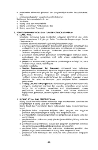 - 16 -
h. pelaksanaan administrasi penelitian dan pengembangan daerah Kabupaten/Kota;
dan
i. pelaksanaan tugas lain yang diberikan oleh Gubernur;
Balitbangda Kabupaten/Kota terdiri atas:
a. Sekretariat;
b. Bidang Sosial dan Pemerintahan;
c. Bidang Ekonomi dan Pembangunan; dan
d. Bidang Inovasi dan Teknologi;
B. PENGELOMPOKAN TUGAS DAN FUNGSI PERANGKAT DAERAH
1. SEKRETARIAT
Sekretariat mempunyai tugas memberikan pelayanan administratif dan teknis
kepada semua unsur di lingkungan Badan Penelitian dan Pengembangan Daerah
Kabupaten/Kota.
Sekretariat dalam melaksanakan tugas menyelenggarakan fungsi:
a. perumusan perencanaan program dan anggaran, pelaksanaan pemantauan dan
evaluasi kinerja, serta pelaksanaan kerja sama penelitian dan pengembangan;
b. pengelolaan verifikasi keuangan, pelaksanaan perbendaharaan dan urusan
akuntansi dan pelaporan keuangan;
c. pengelolaan ketatausahaan, pelaksanaan kerumahtanggaan, keamanan dalam,
perlengkapan dan pengelolaan aset serta urusan perpustakaan dan
dokumentasi; dan
d. pengelolaan administrasi kepegawaian dan pembinaan jabatan fungsional, serta
evaluasi kinerja Aparatur Sipil Negara.
Sekretariat terdiri atas:
a. Subbag Perencanaan dan Keuangan, mempunyai tugas melakukan
penyiapan bahan penyusunan program dan anggaran, pemantauan, evaluasi dan
pelaporan pelaksanaan program dan anggaran, serta fasilitasi penyiapan dan
pelaksanaan kerjasama, pengelolaan dan penyiapan bahan pelaksanaan
verifikasi, penatausahaan, perbendaharaan, dan pembukuan keuangan, urusan
akuntansi dan pelaporan keuangan, serta penyiapan bahan tanggapan
pemeriksaan.
b. Subbag Umum dan Kepegawaian, mempunyai tugas melakukan urusan surat
menyurat, pelaksanaan kearsipan dan ekspedisi, pengelolaan urusan rumah
tangga dan perlengkapan, pengelolaan aset, penyelenggaraan urusan
perpustakaan, informasi dan dokumentasi, serta urusan administrasi
kepegawaian, pembinaan jabatan fungsional, dan evaluasi kinerja Aparatur Sipil
Negara.
2. BIDANG SOSIAL DAN PEMERINTAHAN
Bidang Sosial dan Pemerintahan mempunyai tugas melaksanakan penelitian dan
pengembangan di bidang Sosial dan Pemerintahan.
Bidang Sosial dan Pemerintahan dalam melaksanakan tugas, menyelenggarakan
fungsi:
a. penyiapan bahan penyusunan kebijakan teknis, program, dan anggaran
penelitian dan pengembangan di bidang sosial dan pemerintahan;
b. penyiapan bahan pelaksanaan penelitian dan pengembangan di bidang sosial dan
pemerintahan;
c. penyiapan bahan pelaksanaan pengkajian kebijakan di bidang bidang sosial dan
pemerintahan;
d. penyiapan bahan pemantauan, evaluasi dan pelaporan pelaksanaan penelitian
dan pengembangan di bidang bidang sosial dan pemerintahan;
e. penyiapan bahan koordinasi dan sinkronisasi pelaksanaan penelitian dan
pengembangan pemerintah daerah di bidang sosial dan pemerintahan;
f. pengelolaan data kelitbangan dan peraturan, serta pelaksanaan pengkajian
peraturan;
 