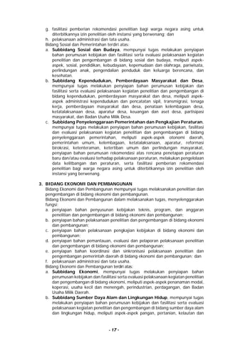- 17 -
g. fasilitasi pemberian rekomendasi penelitian bagi warga negara asing untuk
diterbitkannya izin penelitian oleh instansi yang berwenang; dan
h. pelaksanaan administrasi dan tata usaha.
Bidang Sosial dan Pemerintahan terdiri atas:
a. Subbidang Sosial dan Budaya, mempunyai tugas melakukan penyiapan
bahan perumusan kebijakan dan fasilitasi serta evaluasi pelaksanaan kegiatan
penelitian dan pengembangan di bidang sosial dan budaya, meliputi aspek-
aspek, sosial, pendidikan, kebudayaan, kepemudaan dan olahraga, pariwisata,
perlindungan anak, pengendalian penduduk dan keluarga berencana, dan
kesehatan.
b. Subbidang Kependudukan, Pemberdayaan Masyarakat dan Desa,
mempunyai tugas melakukan penyiapan bahan perumusan kebijakan dan
fasilitasi serta evaluasi pelaksanaan kegiatan penelitian dan pengembangan di
bidang kependudukan, pemberdayaan masyarakat dan desa, meliputi aspek-
aspek administrasi kependudukan dan pencatatan sipil, transmigrasi, tenaga
kerja, pemberdayaan masyarakat dan desa, penataan kelembagaan desa,
ketatalaksanaan desa, aparatur desa, keuangan dan aset desa, partisipasi
masyarakat, dan Badan Usaha Milik Desa.
c. Subbidang Penyelenggaraan Pemerintahan dan Pengkajian Peraturan,
mempunyai tugas melakukan penyiapan bahan perumusan kebijakan, fasilitasi
dan evaluasi pelaksanaan kegiatan penelitian dan pengembangan di bidang
penyelenggaraan pemerintahan, meliputi aspek-aspek otonomi daerah,
pemerintahan umum, kelembagaan, ketatalaksanaan, aparatur, reformasi
birokrasi, ketenteraman, ketertiban umum dan perlindungan masyarakat,
penyiapan bahan perumusan rekomendasi atas rencana penetapan peraturan
baru dan/atau evaluasi terhadap pelaksanaan peraturan, melakukan pengelolaan
data kelitbangan dan peraturan, serta fasilitasi pemberian rekomendasi
penelitian bagi warga negara asing untuk diterbitkannya izin penelitian oleh
instansi yang berwenang.
3. BIDANG EKONOMI DAN PEMBANGUNAN
Bidang Ekonomi dan Pembangunan mempunyai tugas melaksanakan penelitian dan
pengembangan di bidang ekonomi dan pembangunan.
Bidang Ekonomi dan Pembangunan dalam melaksanakan tugas, menyelenggarakan
fungsi:
a. penyiapan bahan penyusunan kebijakan teknis, program, dan anggaran
penelitian dan pengembangan di bidang ekonomi dan pembangunan;
b. penyiapan bahan pelaksanaan penelitian dan pengembangan di bidang ekonomi
dan pembangunan;
c. penyiapan bahan pelaksanaan pengkajian kebijakan di bidang ekonomi dan
pembangunan;
d. penyiapan bahan pemantauan, evaluasi dan pelaporan pelaksanaan penelitian
dan pengembangan di bidang ekonomi dan pembangunan;
e. penyiapan bahan koordinasi dan sinkronisasi pelaksanaan penelitian dan
pengembangan pemerintah daerah di bidang ekonomi dan pembangunan; dan
f. pelaksanaan administrasi dan tata usaha.
Bidang Ekonomi dan Pembangunan terdiri atas:
a. Subbidang Ekonomi, mempunyai tugas melakukan penyiapan bahan
perumusan kebijakan dan fasilitasi serta evaluasi pelaksanaan kegiatan penelitian
dan pengembangan di bidang ekonomi, meliputi aspek-aspek penanaman modal,
koperasi, usaha kecil dan menengah, perindustrian, perdagangan, dan Badan
Usaha Milik Daerah.
b. Subbidang Sumber Daya Alam dan Lingkungan Hidup, mempunyai tugas
melakukan penyiapan bahan perumusan kebijakan dan fasilitasi serta evaluasi
pelaksanaan kegiatan penelitian dan pengembangan di bidang sumber daya alam
dan lingkungan hidup, meliputi aspek-aspek pangan, pertanian, kelautan dan
 