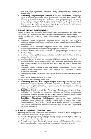- 18 -
perikanan, lingkungan hidup, kehutanan, energi dan sumber daya mineral, dan
perkebunan.
c. Subbidang Pengembangan Wilayah, Fisik dan Prasarana, mempunyai
tugas melakukan penyiapan bahan perumusan kebijakan dan fasilitasi serta
evaluasi pelaksanaan kegiatan penelitian dan pengembangan di bidang
pengembangan wilayah, fisik dan prasarana, meliputi aspek-aspek perumahan
dan kawasan permukiman, penataan ruang, pertanahan, pekerjaan umum,
perhubungan, komunikasi dan informatika.
4. BIDANG INOVASI DAN TEKNOLOGI
Bidang Inovasi dan Teknologi mempunyai tugas melaksanakan penelitian dan
pengembangan, serta fasilitasi dan penerapan di bidang inovasi dan teknologi.
Bidang Inovasi dan Teknologi dalam melaksanakan tugas, menyelenggarakan
fungsi:
a. penyiapan bahan penyusunan kebijakan teknis, program, dan anggaran
penelitian dan pengembangan, serta fasilitasi dan penerapan di bidang inovasi
dan teknologi;
b. penyiapan bahan rancangan kebijakan terkait jenis, prosedur dan metode
penyelenggaraan Pemerintahan Daerah yang bersifat inovatif
c. penyiapan bahan pelaksanaan penelitian dan pengembangan di bidang inovasi
dan teknologi;
d. penyiapan bahan pelaksanaan pengkajian kebijakan dan fasilitasi di bidang
inovasi dan teknologi;
e. penyiapan bahan, strategi, dan penerapan di bidang inovasi dan teknologi;
f. penyiapan bahan pemantauan, evaluasi dan pelaporan pelaksanaan penelitian
dan pengembangan, serta fasilitasi dan penerapan di bidang inovasi dan
teknologi;
g. penyiapan bahan koordinasi dan sinkronisasi pelaksanaan penelitian dan
pengembangan pemerintah daerah, serta fasilitasi dan penerapan di bidang
inovasi dan teknologi;
h. penyiapan bahan koordinasi dan pelaksanaan diseminasi hasil-hasil kelitbangan;
dan
i. pelaksanaan administrasi dan tata usaha
Bidang Inovasi dan Teknologi terdiri atas:
a. Subbidang Inovasi dan Pengembangan Teknologi, mempunyai tugas
melakukan penyiapan bahan perumusan kebijakan dan fasilitasi serta evaluasi
pelaksanaan kegiatan penelitian, pengembangan, dan perekayasaan di bidang
inovasi dan teknologi.
b. Subbidang Difusi Inovasi dan Penerapan Teknologi, mempunyai tugas
melakukan penyiapan bahan perumusan kebijakan dan fasilitasi serta evaluasi
pelaksanaan kegiatan uji coba dan penerapan rancang bangun/model replikasi
dan invensi di bidang difusi inovasi dan penerapan teknologi.
c. Subbidang Diseminasi Kelitbangan, mempunyai tugas melakukan
penyiapan bahan perumusan kebijakan terkait jenis, prosedur dan metode
penyelenggaraan Pemerintahan Daerah yang bersifat inovatif, penyiapan dan
pelaksanaan sosialisasi dan diseminasi hasil-hasil kelitbangan, serta fasilitasi Hak
Kekayaan Intelektual.
C. PERUMPUNAN BIDANG DAN SUBBIDANG
1. Apabila pembentukan Balitbangda Kabupaten/Kota diarahkan tidak menggunakan
pola maksimal, disarankan sebagai berikut:
a. Jumlah bidang tetap sebanyak 3 (tiga) bidang, dengan jumlah 3 (dua) subbidang
pada masing-masing bidang;
b. Penggabungan tugas dan fungsi masing-masing subbidang agar dirumpunkan
dalam subbidang lainnya dengan tetap berada pada bidang yang sama.
 