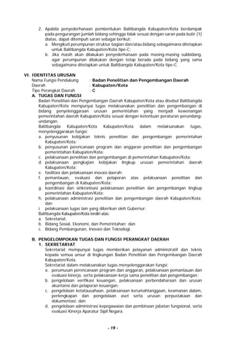- 19 -
2. Apabila penyederhanaan pembentukan Balitbangda Kabupaten/Kota berdampak
pada pengurangan jumlah bidang sehingga tidak sesuai dengan saran pada butir (1)
diatas, dapat ditempuh saran sebagai berikut:
a. Mengikuti perumpunan struktur bagian dan/atau bidang sebagaimana ditetapkan
untuk Balitbangda Kabupaten/Kota tipe-C;
b. Jika masih akan dilakukan penyederhanaan pada masing-masing subbidang,
agar perumpunan dilakukan dengan tetap berada pada bidang yang sama
sebagaimana ditetapkan untuk Balitbangda Kabupaten/Kota tipe-C.
VI. IDENTITAS URUSAN
Nama Fungsi Pendukung : Badan Penelitian dan Pengembangan Daerah
Daerah : Kabupaten/Kota
Tipe Perangkat Daerah : C
A. TUGAS DAN FUNGSI
Badan Penelitian dan Pengembangan Daerah Kabupaten/Kota atau disebut Balitbangda
Kabupaten/Kota mempunyai tugas melaksanakan penelitian dan pengembangan di
bidang penyelenggaraan urusan pemerintahan yang menjadi kewenangan
pemerintahan daerah Kabupaten/Kota sesuai dengan ketentuan peraturan perundang-
undangan.
Balitbangda Kabupaten/Kota Kabupaten/Kota dalam melaksanakan tugas,
menyelenggarakan fungsi:
a. penyusunan kebijakan teknis penelitian dan pengembangan pemerintahan
Kabupaten/Kota;
b. penyusunan perencanaan program dan anggaran penelitian dan pengembangan
pemerintahan Kabupaten/Kota;
c. pelaksanaan penelitian dan pengembangan di pemerintahan Kabupaten/Kota;
d. pelaksanaan pengkajian kebijakan lingkup urusan pemerintahan daerah
Kabupaten/Kota;
e. fasilitasi dan pelaksanaan inovasi daerah;
f. pemantauan, evaluasi dan pelaporan atas pelaksanaan penelitian dan
pengembangan di Kabupaten/Kota;
g. koordinasi dan sinkronisasi pelaksanaan penelitian dan pengembangan lingkup
pemerintahan Kabupaten/Kota;
h. pelaksanaan administrasi penelitian dan pengembangan daerah Kabupaten/Kota;
dan
i. pelaksanaan tugas lain yang diberikan oleh Gubernur;
Balitbangda Kabupaten/Kota terdiri atas:
a. Sekretariat;
b. Bidang Sosial, Ekonomi, dan Pemerintahan; dan
c. Bidang Pembangunan, Inovasi dan Teknologi.
B. PENGELOMPOKAN TUGAS DAN FUNGSI PERANGKAT DAERAH
1. SEKRETARIAT
Sekretariat mempunyai tugas memberikan pelayanan administratif dan teknis
kepada semua unsur di lingkungan Badan Penelitian dan Pengembangan Daerah
Kabupaten/Kota.
Sekretariat dalam melaksanakan tugas menyelenggarakan fungsi:
a. perumusan perencanaan program dan anggaran, pelaksanaan pemantauan dan
evaluasi kinerja, serta pelaksanaan kerja sama penelitian dan pengembangan;
b. pengelolaan verifikasi keuangan, pelaksanaan perbendaharaan dan urusan
akuntansi dan pelaporan keuangan;
c. pengelolaan ketatausahaan, pelaksanaan kerumahtanggaan, keamanan dalam,
perlengkapan dan pengelolaan aset serta urusan perpustakaan dan
dokumentasi; dan
d. pengelolaan administrasi kepegawaian dan pembinaan jabatan fungsional, serta
evaluasi Kinerja Aparatur Sipil Negara.
 