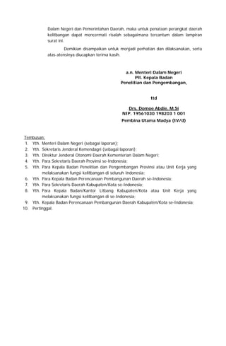 Dalam Negeri dan Pemerintahan Daerah, maka untuk penataan perangkat daerah
kelitbangan dapat mencermati risalah sebagaimana tercantum dalam lampiran
surat ini.
Demikian disampaikan untuk menjadi perhatian dan dilaksanakan, serta
atas atensinya diucapkan terima kasih.
a.n. Menteri Dalam Negeri
Plt. Kepala Badan
Penelitian dan Pengembangan,
ttd
Drs. Domoe Abdie, M.Si
NIP. 19561030 198203 1 001
Pembina Utama Madya (IV/d)
Tembusan:
1. Yth. Menteri Dalam Negeri (sebagai laporan);
2. Yth. Sekretaris Jenderal Kemendagri (sebagai laporan);
3. Yth. Direktur Jenderal Otonomi Daerah Kementerian Dalam Negeri;
4. Yth. Para Sekretaris Daerah Provinsi se-Indonesia;
5. Yth. Para Kepala Badan Penelitian dan Pengembangan Provinsi atau Unit Kerja yang
melaksanakan fungsi kelitbangan di seluruh Indonesia;
6. Yth. Para Kepala Badan Perencanaan Pembangunan Daerah se-Indonesia;
7. Yth. Para Sekretaris Daerah Kabupaten/Kota se-Indonesia;
8. Yth. Para Kepala Badan/Kantor Litbang Kabupaten/Kota atau Unit Kerja yang
melaksanakan fungsi kelitbangan di se-Indonesia;
9. Yth. Kepala Badan Perencanaan Pembangunan Daerah Kabupaten/Kota se-Indonesia;
10. Pertinggal.
 