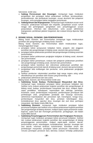 - 20 -
Sekretariat, terdiri atas:
a. Subbag Perencanaan dan Keuangan, mempunyai tugas melakukan
pengelolaan dan penyiapan bahan pelaksanaan verifikasi, penatausahaan,
perbendaharaan, dan pembukuan keuangan, urusan akuntansi dan pelaporan
keuangan, serta penyiapan bahan tanggapan pemeriksaan.
b. Subbag Umum dan Kepegawaian, mempunyai tugas melakukan urusan surat
menyurat, pelaksanaan kearsipan dan ekspedisi, pengelolaan urusan rumah
tangga dan perlengkapan, pengelolaan aset, penyelenggaraan urusan
perpustakaan, informasi dan dokumentasi, serta urusan administrasi
kepegawaian, pembinaan jabatan fungsional, dan evaluasi kinerja Aparatur Sipil
Negara.
2. BIDANG SOSIAL, EKONOMI, DAN PEMERINTAHAN
Bidang Sosial, Ekonomi, dan Pemerintahan mempunyai tugas melaksanakan
penelitian dan pengembangan di Bidang Sosial, Ekonomi.
Bidang Sosial, Ekonomi, dan Pemerintahan dalam melaksanakan tugas,
menyelenggarakan fungsi:
a. penyiapan bahan penyusunan kebijakan teknis, program, dan anggaran
penelitian dan pengembangan di bidang sosial, ekonomi dan pemerintahan;
b. penyiapan bahan pelaksanaan penelitian dan pengembangan di bidang sosial dan
pemerintahan;
c. penyiapan bahan pelaksanaan pengkajian kebijakan di bidang sosial, ekonomi
dan pemerintahan;
d. penyiapan bahan pemantauan, evaluasi dan pelaporan pelaksanaan penelitian
dan pengembangan di bidang sosial, ekonomi dan pemerintahan;
e. penyiapan bahan koordinasi dan sinkronisasi pelaksanaan penelitian dan
pengembangan pemerintah daerah di bidang sosial, ekonomi dan pemerintahan;
f. pengelolaan data kelitbangan dan peraturan, serta pelaksanaan pengkajian
peraturan;
g. fasilitasi pemberian rekomendasi penelitian bagi warga negara asing untuk
diterbitkannya izin penelitian oleh instansi yang berwenang; dan
h. pelaksanaan administrasi dan tata usaha.
Bidang Sosial, Ekonomi, dan Pemerintahan terdiri atas:
a. Subbidang Sosial, Budaya, Pemberdayaan Masyarakat dan Desa,
mempunyai tugas melakukan penyiapan bahan perumusan kebijakan dan
fasilitasi serta evaluasi pelaksanaan kegiatan penelitian dan pengembangan di
bidang sosial, budaya, pemberdayaan masyarakat dan desa, meliputi aspek-
aspek pendidikan, kebudayaan, kepemudaan dan olahraga, pariwisata,
kesehatan, sosial, pemberdayaan masyarakat, pemberdayaan perempuan dan
perlindungan anak, pengendalian penduduk dan keluarga berencana,
administrasi kependudukan dan pencatatan sipil, transmigrasi, tenaga kerja,
pemberdayaan masyarakat dan desa, penataan kelembagaan desa,
ketatalaksanaan desa, aparatur desa, keuangan dan aset desa, partisipasi
masyarakat, dan Badan Usaha Milik Desa.
b. Subbidang Ekonomi, mempunyai tugas melakukan penyiapan bahan
perumusan kebijakan dan fasilitasi serta evaluasi pelaksanaan kegiatan penelitian
dan pengembangan di bidang ekonomi, meliputi aspek-aspek penanaman modal,
koperasi, usaha kecil dan menengah perindustrian, perdagangan, dan Badan
Usaha Milik Daerah.
c. Subbidang Penyelenggaraan Pemerintahan dan Pengkajian Peraturan,
mempunyai tugas melakukan penyiapan bahan perumusan kebijakan, fasilitasi
dan evaluasi pelaksanaan kegiatan penelitian dan pengembangan di bidang
penyelenggaraan pemerintahan, meliputi aspek-aspek otonomi daerah,
pemerintahan umum, kelembagaan, ketatalaksanaan, aparatur, keuangan dan
aset daerah, reformasi birokrasi, ketenteraman, ketertiban umum dan
perlindungan masyarakat, penyiapan bahan perumusan rekomendasi atas
rencana penetapan peraturan baru dan/atau evaluasi terhadap pelaksanaan
 