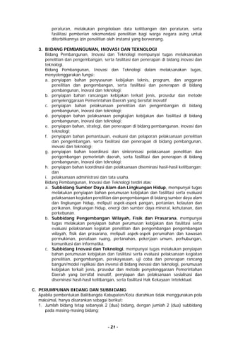 - 21 -
peraturan, melakukan pengelolaan data kelitbangan dan peraturan, serta
fasilitasi pemberian rekomendasi penelitian bagi warga negara asing untuk
diterbitkannya izin penelitian oleh instansi yang berwenang.
3. BIDANG PEMBANGUNAN, INOVASI DAN TEKNOLOGI
Bidang Pembangunan, Inovasi dan Teknologi mempunyai tugas melaksanakan
penelitian dan pengembangan, serta fasilitasi dan penerapan di bidang inovasi dan
teknologi.
Bidang Pembangunan, Inovasi dan Teknologi dalam melaksanakan tugas,
menyelenggarakan fungsi:
a. penyiapan bahan penyusunan kebijakan teknis, program, dan anggaran
penelitian dan pengembangan, serta fasilitasi dan penerapan di bidang
pembangunan, inovasi dan teknologi;
b. penyiapan bahan rancangan kebijakan terkait jenis, prosedur dan metode
penyelenggaraan Pemerintahan Daerah yang bersifat inovatif
c. penyiapan bahan pelaksanaan penelitian dan pengembangan di bidang
pembangunan, inovasi dan teknologi;
d. penyiapan bahan pelaksanaan pengkajian kebijakan dan fasilitasi di bidang
pembangunan, inovasi dan teknologi;
e. penyiapan bahan, strategi, dan penerapan di bidang pembangunan, inovasi dan
teknologi;
f. penyiapan bahan pemantauan, evaluasi dan pelaporan pelaksanaan penelitian
dan pengembangan, serta fasilitasi dan penerapan di bidang pembangunan,
inovasi dan teknologi;
g. penyiapan bahan koordinasi dan sinkronisasi pelaksanaan penelitian dan
pengembangan pemerintah daerah, serta fasilitasi dan penerapan di bidang
pembangunan, inovasi dan teknologi;
h. penyiapan bahan koordinasi dan pelaksanaan diseminasi hasil-hasil kelitbangan;
dan
i. pelaksanaan administrasi dan tata usaha.
Bidang Pembangunan, Inovasi dan Teknologi terdiri atas:
a. Subbidang Sumber Daya Alam dan Lingkungan Hidup, mempunyai tugas
melakukan penyiapan bahan perumusan kebijakan dan fasilitasi serta evaluasi
pelaksanaan kegiatan penelitian dan pengembangan di bidang sumber daya alam
dan lingkungan hidup, meliputi aspek-aspek pangan, pertanian, kelautan dan
perikanan, lingkungan hidup, energi dan sumber daya mineral, kehutanan, dan
perkebunan.
b. Subbidang Pengembangan Wilayah, Fisik dan Prasarana, mempunyai
tugas melakukan penyiapan bahan perumusan kebijakan dan fasilitasi serta
evaluasi pelaksanaan kegiatan penelitian dan pengembangan pengembangan
wilayah, fisik dan prasarana, meliputi aspek-aspek perumahan dan kawasan
permukiman, penataan ruang, pertanahan, pekerjaan umum, perhubungan,
komunikasi dan informatika.
c. Subbidang Inovasi dan Teknologi, mempunyai tugas melakukan penyiapan
bahan perumusan kebijakan dan fasilitasi serta evaluasi pelaksanaan kegiatan
penelitian, pengembangan, perekayasaan, uji coba dan penerapan rancang
bangun/model replikasi dan invensi di bidang inovasi dan teknologi, perumusan
kebijakan terkait jenis, prosedur dan metode penyelenggaraan Pemerintahan
Daerah yang bersifat inovatif, penyiapan dan pelaksanaan sosialisasi dan
diseminasi hasil-hasil kelitbangan, serta fasilitasi Hak Kekayaan Intelektual.
C. PERUMPUNAN BIDANG DAN SUBBIDANG
Apabila pembentukan Balitbangda Kabupaten/Kota diarahkan tidak menggunakan pola
maksimal, hanya disarankan sebagai berikut:
1. Jumlah bidang tetap sebanyak 2 (dua) bidang, dengan jumlah 2 (dua) subbidang
pada masing-masing bidang;
 