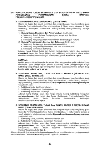 - 24 -
VIII. PENGGABUNGAN FUNGSI PENELITIAN DAN PENGEMBANGAN PADA BADAN
PERENCANAAN PEMBANGUNAN DAERAH (BAPPEDA)
PROVINSI/KABUPATEN/KOTA
A. STRUKTUR ORGANISASI DENGAN 2 (DUA) BIDANG
Dalam hal tugas dan fungsi penelitian dan pengembangan yang bergabung pada
Bappeda Provinsi/Kabupaten/Kota mendapatkan 2 (dua) bidang dengan 3 (tiga)
subbidang, ditetapkan nomenklatur masing-masing bidang/subbidang sebagai
berikut:
1. Bidang Sosial, Ekonomi, dan Pemerintahan, terdiri atas:
a. Subbidang Sosial, Budaya, Pemberdayaan Masyarakat dan Desa;
b. Subbidang Ekonomi; dan
c. Subbidang Penyelenggaraan Pemerintahan dan Pengkajian Hukum.
2. Bidang Pembangunan, Inovasi dan Teknologi, terdiri atas:
a. Subbidang Sumberdaya Alam dan Lingkungan Hidup;
b. Subbidang Pengembangan Wilayah, Fisik dan Prasarana; dan
c. Subbidang Inovasi dan Teknologi.
Adapun ruang lingkup tugas dan fungsi masing-masing bidang dan subbidang
mengikuti tugas dan fungsi bidang dan subbidang sebagaimana diatur dalam
Pedoman Pembentukan Balitbangda Provinsi/Kabupaten/ Kota untuk tipe-C.
CATATAN:
Apabila pembentukan Bappeda diarahkan tidak menggunakan pola maksimal yang
berdampak pada pengurangan jumlah subbidang, maka penggabungan fungsi
subbidang yang dihapus agar dirumpunkan dalam subbidang lainnya dengan tetap
berada pada bidang yang sama.
B. STRUKTUR ORGANISASI, TUGAS DAN FUNGSI UNTUK 1 (SATU) BIDANG
DAN 3 (TIGA) SUBBIDANG
Dalam hal tugas dan fungsi penelitian dan pengembangan yang bergabung pada
Bappeda Provinsi/Kabupaten/Kota hanya mendapatkan 1 (satu) bidang dengan 3
(tiga) subbidang, ditetapkan nomenklatur Bidang Penelitian dan Pengembangan,
yang terdiri atas:
1. Subbidang Sosial dan Pemerintahan;
2. Subbidang Ekonomi dan Pembangunan; dan
3. Subbidang Inovasi dan Teknologi.
Adapun ruang lingkup tugas dan fungsi masing-masing subbidang merupakan
penyederhanaan dari tugas dan fungsi Balitbangda Provinsi/Kabupaten/Kota
sebagaimana diatur dalam Pedoman Pembentukan Balitbangda
Provinsi/Kabupaten/Kota tipe-B.
C. STRUKTUR ORGANISASI, TUGAS DAN FUNGSI UNTUK 1 (SATU) BIDANG
DAN 2 (DUA) SUBBIDANG
Dalam hal tugas dan fungsi penelitian dan pengembangan yang bergabung pada
Bappeda Provinsi/Kabupaten/Kota hanya mendapatkan 1 (satu) bidang dengan 2
(dua) subbidang, ditetapkan nomenklatur Bidang Penelitian dan Pengembangan,
yang terdiri atas:
1. Subbidang Sosial, Ekonomi, dan Pemerintahan; dan
2. Subbidang Pembangunan, Inovasi dan Teknologi.
Adapun ruang lingkup tugas dan fungsi masing-masing subbidang merupakan
penyederhanaan dari tugas dan fungsi Balitbangda Provinsi/Kabupaten/Kota
sebagaimana diatur dalam Pedoman Pembentukan Balitbangda
Provinsi/Kabupaten/Kota tipe-C.
Adapun alternatif struktur organisasi penggabungan fungsi penelitian dan pengembangan pada
Bappeda Provinsi/Kabupaten/Kota sebagaimana digambarkan berikut:
 