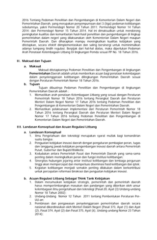 2016 Tentang Pedoman Penelitian dan Pengembangan di Kementerian Dalam Negeri dan
Pemerintahan Daerah, yang merupakan penyempurnaan dari 3 (tiga) pedoman kelitbangan
sebelumnya, yakni Permendagri Nomor 20 Tahun 2011; Permendagri Nomor 14 Tahun
2014; dan Permendagri Nomor 15 Tahun 2014. Hal ini dimaksudkan untuk mendorong
peningkatan kualitas dan kemanfaatan hasil-hasil penelitian dan pengembangan di lingkup
pemerintahan dalam negeri yang dilaksanakan oleh Kementerian Dalam Negeri maupun
Pemerintah Daerah. Dan diharapkan mampu meningkatkan kualitas kebijakan yang
ditetapkan, secara efektif diimplementasikan dan saling bersinergi untuk meminimalkan
adanya tumpang tindih regulasi. Berpijak dari hal-hal diatas, maka diperlukan Pedoman
Arah Penataan Kelembagaan Litbang Di lingkungan Pemda sesuai PP No. 18 Tahun 2016.
II. Maksud dan Tujuan
a. Maksud
Maksud ditetapkannya Pedoman Penelitian dan Pengembangan di lingkungan
Pemerintahan Daerah adalah untuk memberikan acuan bagi penataan kelembagaan
dalam penyelenggaraan kelitbangan dilingkungan Pemerintahan Daerah sesuai
dengan Peraturan Pemerintah Nomor 18 Tahun 2016.
b. Tujuan
Tujuan dibuatnya Pedoman Penelitian dan Pengembangan di lingkungan
Pemerintahan Daerah adalah :
1. Memastikan arah penataan Kelembagaan Litbang yang sesuai dangan Peraturan
Pemerintah Nomor 18 Tahun 2016 tentang Perangkat Daerah dan Peraturan
Menteri Dalam Negeri Nomor 17 Tahun 2016 tentang Pedoman Penelitian dan
Pengembangan di Kementerian Dalam Negeri dan Pemerintahan Daerah.
2. Memastikan pelaksanaan implementasi dari Peraturan Pemerintah Nomor 18
Tahun 2016 tentang Perangkat Daerah dan Peraturan Menteri Dalam Negeri
Nomor 17 Tahun 2016 tentang Pedoman Penelitian dan Pengembangan di
Kementerian Dalam Negeri dan Pemerintahan Daerah.
III. Landasan Konseptual dan Acuan Regulasi Litbang
a. Landasan Konseptual
1. Ilmu Pengetahuan dan teknologi merupakan syarat mutlak bagi kemandirian
suatu bangsa;
2. Penguatan kebijakan inovasi daerah dengan pengaturan pembagian peran, tugas
dan tanggung jawab kebijakan pengembangan inovasi daerah antara Pemerintah
Pusat, Gubernur dan Bupati/Walikota;
3. Kedudukan antara Pemerintah Pusat dan Pemerintah Daerah yang sama-sama
penting dalam meningkatkan peran dan fungsi institusi kelitbangan;
4. Sinergitas hubungan jejaring antar institusi kelitbangan dan lembaga perguruan
tinggi akan mempercepat dan memperluas diseminasi hasil kelitbangan dan iptek;
5. Kegiatan kelitbangan menjadi semakin penting dilakukan dalam berkontribusi
untuk percepatan reformasi birokrasi dan penguatan kebijakan inovasi.
b. Acuan Regulasi Litbang Sebagai Think Tank Kebijakan
1. Dalam merumuskan kebijakan strategis, pemerintah dan pemerintah daerah
harus mempertimbangkan masukan dan pandangan yang diberikan oleh unsur
kelembagaan ilmu pengetahuan dan teknologi (Pasal 20, Ayat (3) Undang-undang
Nomor 18 Tahun 2002);
2. Undang-Undang Nomor 12 Tahun 2011 tentang Pembentukan Peraturan Per-
UU-an;
3. Pembinaan dan pengawasan penyelenggaraan pemerintahan daerah secara
nasional dikordinasikan oleh Menteri Dalam Negeri (Pasal 373, Ayat (1) dan Ayat
(2), Pasal 374, Ayat (2) dan Pasal 375, Ayat (6), Undang-undang Nomor 23 Tahun
2014);
 