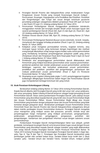 4. Perangkat Daerah Provinsi dan Kabupaten/Kota untuk melaksanakan Fungsi
Pengawasan Urusan Pemda yang menjadi Kewenangan Daerah meliputi :
Perencanaan; Keuangan; Kepegawaian serta Pendidikan dan Pelatihan; Penelitian
dan Pengembangan; dan Fungsi lain sesuai dengan ketentuan peraturan
perundang-undangan sebagaimana didalam penjelasan Pasal 209 ayat (2) huruf
e dan Pasal 219 ayat (1), Undang-undang Nomor 23 Tahun 2014;
5. Perencanaan Pembangunan Daerah menggunakan pendekatan teknokratis
menggunakan metode dan kerangka berpikir ilmiah untuk mencapai tujuan dan
sasaran pembangunan Daerah (Pasal 260, Ayat (1) dan Ayat (2), Pasal 261, Ayat
(2) Undang-undang Nomor 23 Tahun 2014);
6. Penilaian Inovasi daerah (Pasal 388, Ayat (9), Undang-undang Nomor 23 Tahun
2014);
7. Perencanaan Pembangunan Nasional disusun secara sistematis, terarah, terpadu,
menyeluruh dan tanggap terhadap perubahan (Pasal 2 ayat (2), Undang-undang
Nomor 25 Tahun 2004);
8. Kebijakan untuk mengatasi permasalahan tertentu, kegiatan tertentu, atau
mencapai tujuan tertentu yang berkenaan dengan kepentingan dan manfaat
orang banyak dibutuhkan setiap warga negara melalui suatu sistem pemerintahan
yang mendukung terciptanya penyelenggaraan pelayanan publik yang prima
(Penjelasan Umum dan Penjelasan Pasal demi Pasal pada Pasal 5 Ayat (3) huruf
c Undang-undang Nomor 25 Tahun 2009);
9. Pembinaan atas penyelenggaraan pemerintahan daerah dilaksanakan oleh
Pemerintah yang meliputi koordinasi pemerintahan antar susunan pemerintahan;
pemberian pedoman dan standar pelaksanaan urusan pemerintahan; pemberian
bimbingan, supervise dan konsultasi pelaksanaan urusan pemerintahan;
pendidikan dan pelatihan; penelitian dan pengembangan, pemantauan dan
evaluasi pelaksanaan urusan pemerintahan (Pasal 2 Ayat (1) Peraturan
Pemerintah Nomor 79 Tahun 2005);
10. Disamping acuan regulasi Litbang pada angka 1 s/d 8, penyelenggaraan kegiatan
kelitbangan dilingkungan Kementerian Dalam Negeri dan Pemerintahan Daerah
juga mempedomani berbagai ketentuan lain yang terkait.
IV. Arah Penataan Kelembagaan Litbang
Berdasarkan Undang-undang Nomor 23 Tahun 2016 tentang Pemerintahan Daerah,
Kepala Daerah dibantu oleh Perangkat Daerah yang terdiri dari unsur staf, unsur pelaksana,
dan unsur penunjang. Badan Litbang di Daerah berperan sebagai fungsi penunjang Urusan
Pemerintahan Daerah. Dasar utama pembentukan Perangkat Daerah, yaitu adanya Urusan
Pemerintahan yang diserahkan kepada Daerah yang terdiri atas Urusan Pemerintahan Wajib
dan Urusan Pemerintahan Pilihan. Urusan Pemerintahan Wajib dibagi atas Urusan
Pemerintahan yang berkaitan dengan pelayanan dasar dan Urusan Pemerintahan yang tidak
berkaitan dengan pelayanan dasar. Berdasarkan pembagian Urusan Pemerintahan antara
Pemerintah Pusat dan Daerah Provinsi dan Daerah Kabupaten/Kota sebagaimana dimuat
dalam matriks pembagian Urusan Pemerintahan Konkuren, Perangkat Daerah mengelola
unsur manajemen yang meliputi sarana dan prasarana, personil, metode kerja dan
penyelenggaraan fungsi manajemen yang meliputi perencanaan, pengorganisasian,
pelaksanaan, pengoordinasian, penganggaran, pengawasan, penelitian dan
pengembangan, standarisasi dan pengelolaan informasi sesuai dengan substansi urusan
pemerintahannya.
Pembentukan Perangkat Daerah mempertimbangkan faktor luas wilayah, jumlah
penduduk, kemampuan keuangan Daerah serta besaran beban tugas sesuai dengan Urusan
Pemerintahan yang diserahkan kepada Daerah sebagai mandate yang wajib dilaksanakan
oleh setiap Daerah melalui Perangkat Daerah. Dalam Peraturan Pemerintah Nomor 18
Tahun 2014 tentang Perangkat Daerah menetapkan Perangkat Daerah dalam 3 (tiga) tipe,
yaitu Tipe A, Tipe B dan Tipe C. Penatapan tipe Perangkat Daerah berdasarkan pada
perhitungan jumlah nilai variabel beban kerja. Variabel beban kerja terdiri dari 2 (dua)
variabel, yaitu Variabel Umum dan Variabel Teknis. Variabel Umum, meliputi jumlah
 