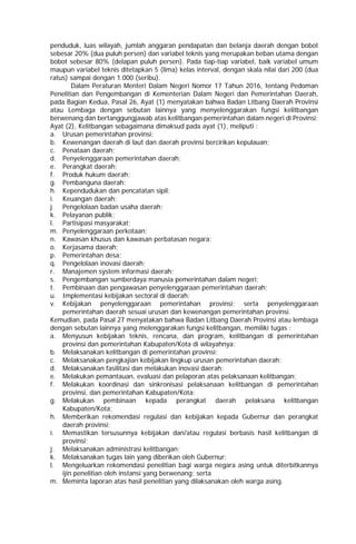 penduduk, luas wilayah, jumlah anggaran pendapatan dan belanja daerah dengan bobot
sebesar 20% (dua puluh persen) dan variabel teknis yang merupakan beban utama dengan
bobot sebesar 80% (delapan puluh persen). Pada tiap-tiap variabel, baik variabel umum
maupun variabel teknis ditetapkan 5 (lima) kelas interval, dengan skala nilai dari 200 (dua
ratus) sampai dengan 1.000 (seribu).
Dalam Peraturan Menteri Dalam Negeri Nomor 17 Tahun 2016, tentang Pedoman
Penelitian dan Pengembangan di Kementerian Dalam Negeri dan Pemerintahan Daerah,
pada Bagian Kedua, Pasal 26, Ayat (1) menyatakan bahwa Badan Litbang Daerah Provinsi
atau Lembaga dengan sebutan lainnya yang menyelenggarakan fungsi kelitbangan
berwenang dan bertanggungjawab atas kelitbangan pemerintahan dalam negeri di Provinsi;
Ayat (2), Kelitbangan sebagaimana dimaksud pada ayat (1), meliputi :
a. Urusan pemerintahan provinsi;
b. Kewenangan daerah di laut dan daerah provinsi bercirikan kepulauan;
c. Penataan daerah;
d. Penyelenggaraan pemerintahan daerah;
e. Perangkat daerah;
f. Produk hukum daerah;
g. Pembanguna daerah;
h. Kependudukan dan pencatatan sipil;
i. Keuangan daerah;
j. Pengelolaan badan usaha daerah;
k. Pelayanan publik;
l. Partisipasi masyarakat;
m. Penyelenggaraan perkotaan;
n. Kawasan khusus dan kawasan perbatasan negara;
o. Kerjasama daerah;
p. Pemerintahan desa;
q. Pengelolaan inovasi daerah;
r. Manajemen system informasi daerah;
s. Pengembangan sumberdaya manusia pemerintahan dalam negeri;
t. Pembinaan dan pengawasan penyelenggaraan pemerintahan daerah;
u. Implementasi kebijakan sectoral di daerah;
v. Kebijakan penyelenggaraan pemerintahan provinsi; serta penyelenggaraan
pemerintahan daerah sesuai urusan dan kewenangan pemerintahan provinsi.
Kemudian, pada Pasal 27 menyatakan bahwa Badan Litbang Daerah Provinsi atau lembaga
dengan sebutan lainnya yang melenggarakan fungsi kelitbangan, memiliki tugas :
a. Menyusun kebijakan teknis, rencana, dan program, kelitbangan di pemerintahan
provinsi dan pemerintahan Kabupaten/Kota di wilayahnya;
b. Melaksanakan kelitbangan di pemerintahan provinsi;
c. Melaksanakan pengkajian kebijakan lingkup urusan pemerintahan daerah;
d. Melaksanakan fasilitasi dan melakukan inovasi daerah;
e. Melakukan pemantauan, evaluasi dan pelaporan atas pelaksanaan kelitbangan;
f. Melakukan koordinasi dan sinkronisasi pelaksanaan kelitbangan di pemerintahan
provinsi, dan pemerintahan Kabupaten/Kota;
g. Melakukan pembinaan kepada perangkat daerah pelaksana kelitbangan
Kabupaten/Kota;
h. Memberikan rekomendasi regulasi dan kebijakan kepada Gubernur dan perangkat
daerah provinsi;
i. Memastikan tersusunnya kebijakan dan/atau regulasi berbasis hasil kelitbangan di
provinsi;
j. Melaksanakan administrasi kelitbangan;
k. Melaksanakan tugas lain yang diberikan oleh Gubernur;
l. Mengeluarkan rekomendasi penelitian bagi warga negara asing untuk diterbitkannya
ijin penelitian oleh instansi yang berwenang; serta
m. Meminta laporan atas hasil penelitian yang dilaksanakan oleh warga asing.
 