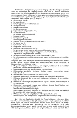 Untuk Badan Litbang Daerah yang berada dilingkup Kabupaten/Kota juga dijelaskan
secara rinci kewenangan dan tanggungjawabnya pada Pasal 35, ayat (1) menyatakan
bahwa Badan Litbang Daerah Kabupaten/Kota atau lembaga dengan sebutan lainnya yang
menyelenggarakan fungsi kelitbangan berwenang dan bertanggungjawab atas kelitbangan
pemerintahan dalam negeri di Kabupaten/Kota; ayat (2) menyatakan bahwa Kelitbangan
sebagaimana dimaksud pada ayat (1), meliputi :
a. Urusan pemerintahan;
b. Penataan daerah;
c. Penyelenggaraan pemerintahan daerah;
d. Perangkat daerah;
e. Produk hukum daerah;
f. Pembanguna daerah;
g. Kependudukan dan pencatatan sipil;
h. Keuangan daerah;
i. Pengelolaan badan usaha daerah;
j. Pelayanan publik;
k. Partisipasi masyarakat;
l. Penyelenggaraan perkotaan;
m. Kawasan khusus dan kawasan perbatasan negara;
n. Kerjasama daerah;
o. Pemerintahan desa;
p. Pengelolaan inovasi daerah;
q. Manajemen system informasi daerah;
r. Pengembangan sumberdaya manusia pemerintahan dalam negeri;
s. Pembinaan dan pengawasan penyelenggaraan pemerintahan daerah;
t. Implementasi kebijakan sectoral di daerah;
u. Kebijakan penyelenggaraan pemerintahan Kabupaten/Kota; serta
v. Penyelenggaraan pemerintahan daerah sesuai urusan dan kewenangan pemerintahan
provinsi.
Selanjutnya, pada Pasal 36 menyatakan bahwa Badan Litbang Daerah Kabupaten/Kota atau
lembaga dengan sebutan lainnya yang menyelenggarakan fungsi kelitbangan di
Kabupaten/Kota memiliki tugas, yaitu :
a. Menyusun kebijakan teknis, rencana, dan program, kelitbangan di pemerintahan
provinsi dan pemerintahan Kabupaten/Kota;
b. Melaksanakan kelitbangan di pemerintahan Kabupaten/Kota;
c. Melaksanakan pengkajian kebijakan lingkup urusan pemerintahan daerah
Kabupaten/Kota;
d. Melaksanakan fasilitasi dan melakukan inovasi daerah;
e. Melakukan pemantauan, evaluasi dan pelaporan atas pelaksanaan kelitbangan;
f. Melakukan koordinasi dan sinkronisasi pelaksanaan kelitbangan di pemerintahan
Kabupaten/Kota;
g. Memastikan tersusunnya kebijakan dan/atau regulasi berbasis hasil kelitbangan di
Kabupaten/Kota;
h. Memberikan rekomendasi regulasi dan kebijakan kepada Bupati/Walikota dan
perangkat daerah di Kabupaten/Kota;
i. Melaksanakan administrasi kelitbangan;
j. Mengeluarkan rekomendasi penelitian bagi warga negara asing untuk diterbitkannya
ijin penelitian oleh instansi yang berwenang;
k. Melaksanakan tugas lain yang diberikan oleh Bupati/Walikota; serta
l. Meminta laporan atas hasil penelitian yang dilaksanakan oleh warga asing.
Dari 4 (empat) Pasal diatas, jelaslah jika Peran kelitbangan diperlukan dalam
mendukung formulasi kebijakan strategik dan aktual dalam penyelenggaraan pemerintahan
dalam negeri dan fasilitasi implementasi otonomi daerah secara tepat dan mampu
mengakomodir kebutuhan yang berkembang, aspiratif, demokratis, serta dapat
dipertanggungjawabkan secara yuridis normatif dan berbasis kaedah akademis.Obsesi
inilah perlunya mendudukkan peran dan fungsi kelitbangan secara tepat,baik dalam
 