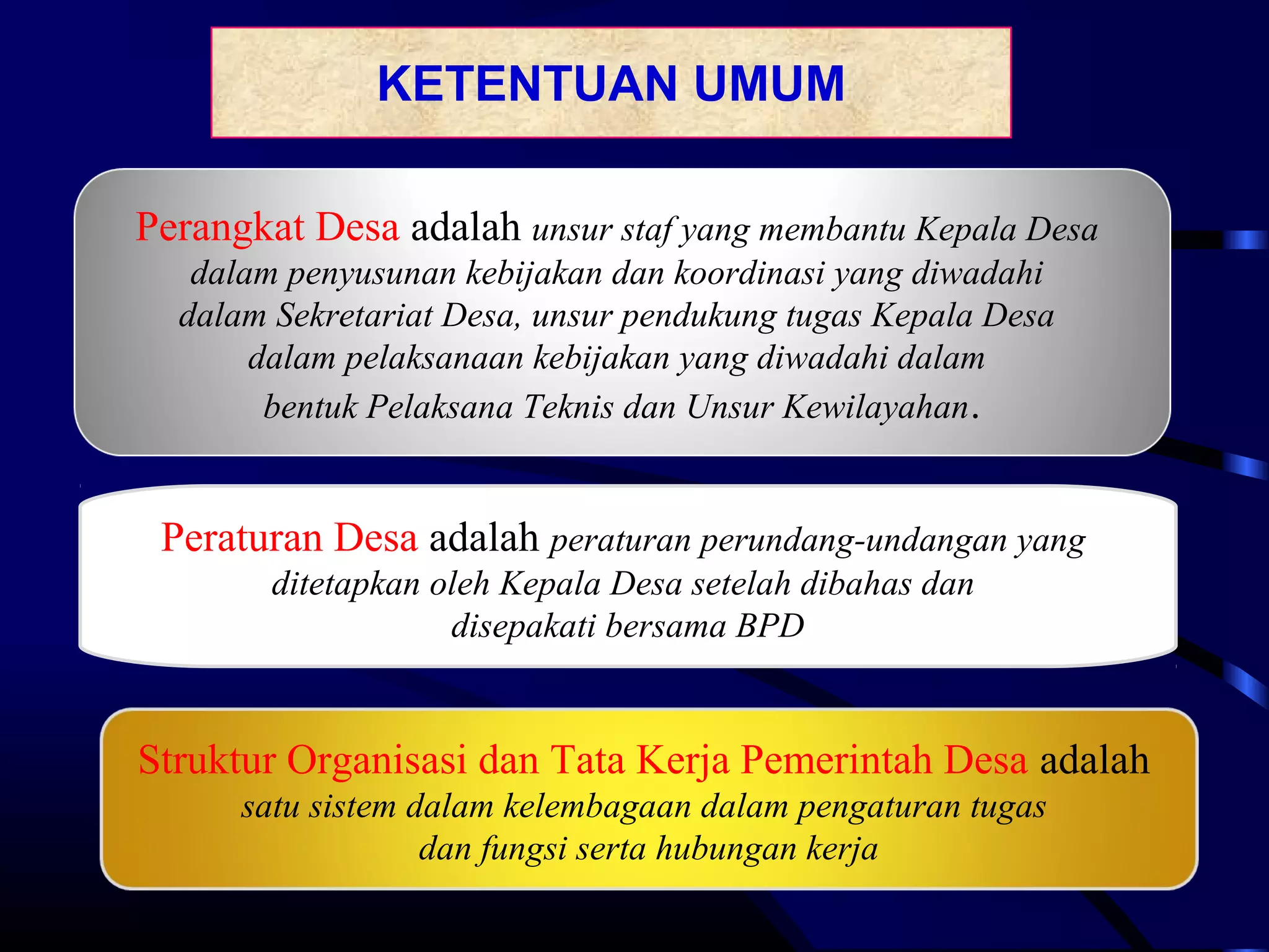 KETENTUAN UMUM
Perangkat Desa adalah unsur staf yang membantu Kepala Desa
dalam penyusunan kebijakan dan koordinasi yang diwadahi
dalam Sekretariat Desa, unsur pendukung tugas Kepala Desa
dalam pelaksanaan kebijakan yang diwadahi dalam
bentuk Pelaksana Teknis dan Unsur Kewilayahan.
Peraturan Desa adalah peraturan perundang-undangan yang
ditetapkan oleh Kepala Desa setelah dibahas dan
disepakati bersama BPD
Struktur Organisasi dan Tata Kerja Pemerintah Desa adalah
satu sistem dalam kelembagaan dalam pengaturan tugas
dan fungsi serta hubungan kerja
 