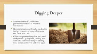 Digging Deeper
• Remember that it’s difficult to
generalize most SoTL research
conclusions
• Recommendations, though, can lead to
further research or to new literature
out there to review
• Often the process is cyclical and you’ll
find yourself going back, adding new
data sets, and confirming or altering
your conclusions over and over again
 