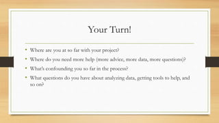 Your Turn!
• Where are you at so far with your project?
• Where do you need more help (more advice, more data, more questions)?
• What’s confounding you so far in the process?
• What questions do you have about analyzing data, getting tools to help, and
so on?
 