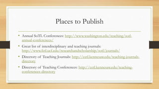 Places to Publish
• Annual SoTL Conferences: http://www.washington.edu/teaching/sotl-
annual-conferences/
• Great list of interdisciplinary and teaching journals:
http://www.fctl.ucf.edu/researchandscholarship/sotl/journals/
• Directory of Teaching Journals: http://cetl.kennesaw.edu/teaching-journals-
directory
• Directory of Teaching Conferences: http://cetl.kennesaw.edu/teaching-
conferences-directory
 