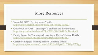 More Resources
• Vanderbilt SOTL “getting started” guide:
https://my.vanderbilt.edu/sotl/doing-sotl/getting-started/
• Guidebook to SOTL – thinking of a problem and the questions:
https://my.vanderbilt.edu/sotl/files/2013/09/1SoTLProblem4.pdf
• Faculty Center for Teaching and Learning at Univ. of Central Florida:
http://www.fctl.ucf.edu/ResearchAndScholarship/SoTL/
• Center for Engaged Learning at Elon University videos:
https://www.youtube.com/channel/UCNIm8Apo1feU73SPyxEXXgg
 