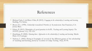 References
• Bishop-Clark, C, & Dietz-Uhler, B (2012). Engaging in the scholarship of teaching and learning.
Sterling, VA: Stylus.
• Boyer, E.L. (1990). Scholarship reconsidered: Priorities of the professorate. San Francisco, CA:
Jossey-Bass.
• Felten, P. (2013). Principles of good practice in SoTL. Teaching and Learning Inquiry: The
ISSOTL Journal, 1(1), 121-125.
• Hutchings, P. (2000). Opening lines: Approaches to the scholarship of teaching and learning. Menlo
Park, CA: Carnegie.
• Nelson, C. (2003). Doing it: Examples of several of the different genres of the scholarship
of teaching and learning. Journal of Excellence in College Teaching, 14(2), 85-94.
 