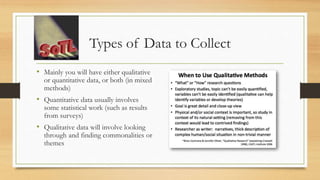 Types of Data to Collect
• Mainly you will have either qualitative
or quantitative data, or both (in mixed
methods)
• Quantitative data usually involves
some statistical work (such as results
from surveys)
• Qualitative data will involve looking
through and finding commonalities or
themes
 