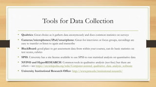 Tools for Data Collection
• Qualtrics: Great choice as it gathers data anonymously and does common statistics on surveys
• Cameras/microphones/iPad/smartphone: Great for interviews or focus groups, recordings are
easy to transfer or listen to again and transcribe
• BlackBoard: good place to get assessment data from within your courses, can do basic statistics on
test scores, rubrics
• SPSS: University has a site license available to use SPSS to run statistical analysis on quantitative data
• NVIVO and HyperRESEARCH: Common tools in qualitative analysis (not free) but there are
others – see https://en.wikipedia.org/wiki/Computer-assisted_qualitative_data_analysis_software
• University Institutional Research Office: http://www.pnw.edu/institutional-research/
 