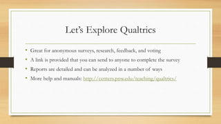 Let’s Explore Qualtrics
• Great for anonymous surveys, research, feedback, and voting
• A link is provided that you can send to anyone to complete the survey
• Reports are detailed and can be analyzed in a number of ways
• More help and manuals: http://centers.pnw.edu/teaching/qualtrics/
 