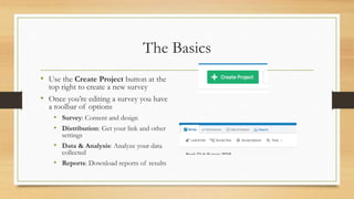The Basics
• Use the Create Project button at the
top right to create a new survey
• Once you’re editing a survey you have
a toolbar of options
• Survey: Content and design
• Distribution: Get your link and other
settings
• Data & Analysis: Analyze your data
collected
• Reports: Download reports of results
 