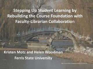 Stepping Up Student Learning by Rebuilding the Course Foundation with Faculty-Librarian Collaboration Kristen Motz and Helen Woodman Ferris State University http://www.flickr.com/photos/bibbit/2123959232/ 