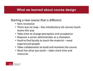 What we learned about course design
Starting a new course that is different:
• Gets resistance
• There was no map – few introductory UG courses teach
teams this way
• Takes time to change perception and acceptance
• Requires a senior administrator as a champion
• Hard to find faculty to teach the material – need
experienced people
• Takes collaboration to build and maintain the course
• Must live what you teach – takes more time and
resources
 