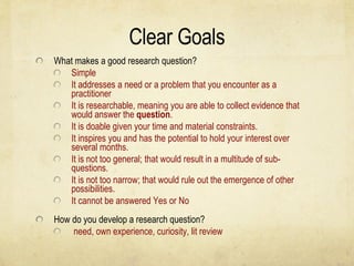 Clear Goals What makes a good research question? Simple It addresses a need or a problem that you encounter as a practitioner It is researchable, meaning you are able to collect evidence that would answer the  question . It is doable given your time and material constraints. It inspires you and has the potential to hold your interest over several months. It is not too general; that would result in a multitude of sub-questions. It is not too narrow; that would rule out the emergence of other possibilities. It cannot be answered Yes or No How do you develop a research question? need, own experience, curiosity, lit review 