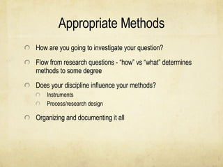 Appropriate Methods How are you going to investigate your question? Flow from research questions - “how” vs “what” determines methods to some degree Does your discipline influence your methods? Instruments Process/research design Organizing and documenting it all 