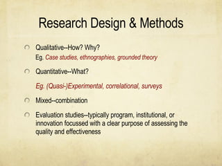 Research Design & Methods Qualitative--How? Why? Eg.  Case studies, ethnographies, grounded theory Quantitative--What? Eg. (Quasi-)Experimental, correlational, surveys Mixed--combination Evaluation studies--typically program, institutional, or innovation focussed with a clear purpose of assessing the quality and effectiveness 